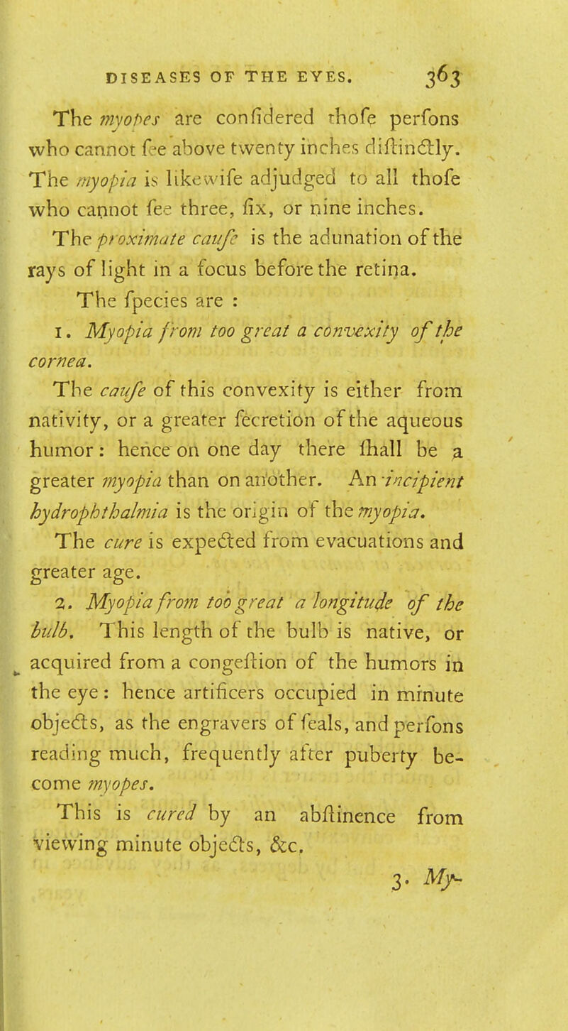 The myopes are confidered thofe perfons who cannot fee above twenty inches diftindtly. The myopic! is like wife adjudged to all thofe who cannot fee three, fix, or nine inches. The proximate caiife is the adunation of the rays of light in a focus before the retina. The fpecies are : 1. Myopia from too great a convexity of the cornea. The caiife of this convexity is either from nativity, or a greater fecretion of the aqueous humor: hence on one day there fhall be a greater tnyopia than on an'o’ther. An incipient hydrophthalmia is the origin ot the myopia. The cure is expedled from evacuations and greater age. 2. Myopia from too great a longitude of the bulb. This length ot the bulb is native, or acquired from a congeftion of the humors in the eye : hence artificers occupied in minute obje(5ts, as the engravers of feals, and perfons reading much, frequently after puberty be- come myopes. This is cured by an abfiinence from viewing minute objedts, &c. 3. My-