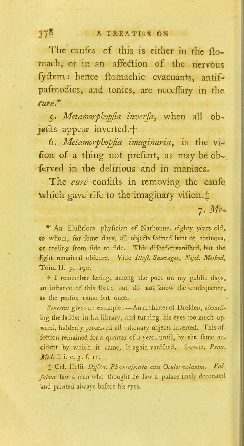 The caiifcs of this is either in the fto- mach, or in an affection of the nervous fyftem: hence flomachic evacuants, antif- pafmodics, and tonics, are ncceffary in the cure* 5. Metamorphopfia inverfa^ when all oh-* jedls appear inverted. 6. Metamorphopjia hnagmaria^ is the vi-> ](5on of a thing not prefent, as may be ob^ ferved in the delirious and in maniacs. The cure confifts in removing the caufe \vhich gave rife to the imaginai'y vifion.;|: 7. * An illuftrious phyfician af Narbonne, eighty years old, to whom, for fome days, all objedls feemed bent or tortuous, or reeling from fide to fide. This difbrder vanifhed, but the fight remained obfeure. Vide Uluji. Saievages, Nofol. Method, Tom. II. p. i go. + I remember feeing, among the poor on my public days, an inftance of this fort; but do not know the confeqnence, as the perfon came but once. Semrius gives an example :—An archiater of Drefdcn, afeend- ing the ladder in his library, and turning his eyes too much up- ward, fuddenly perceived all viiionary objefls inverted. This af- fedlion remained for a quarter of a year, until, by the fame ac- cident by which it canie, it again vaniflied. Se/inert. Ptax, Medi 1. i. c. 3. f. II. Cel. Delii Dijfcrt. Phaiitajmata ante Oculos ^olantia, Val~ falva faw a man who thought he faw a palace finely decorated and painted always before his eyes.