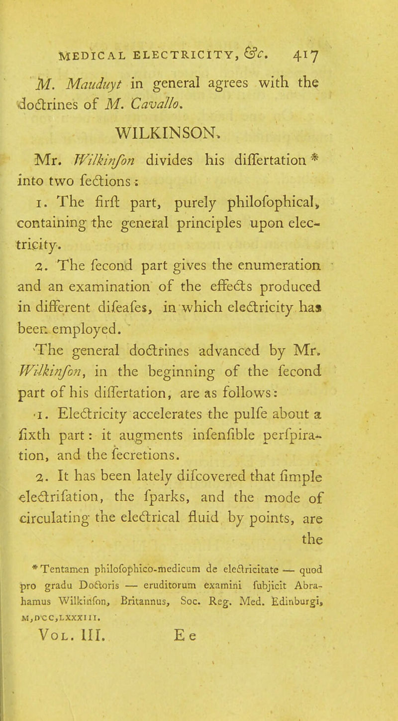 M. Mauduyt in general agrees with the <3o6trines of M. Cavallo. WILKINSON. Mr. Wilkinfon divides his dilTertation * into two fedtions: 1. The firft part, purely philofophicah containing the general principles upon elec- tricity. 2. The fecond part gives the enumeration and an examination of the effedts produced in different difeafes, in which eledlricity has been employed. ' 'The general dodlrines advanced by Mr. WUkinfoji^ in the beginning of the fecond part of his differtation, are as follows: •I. Eledtricity accelerates the pulfe about a lixth part: it augments infenfible perfpira- tion, and the fecretions. \ 2. It has been lately difcovered that fimple eledtrifation, the fparks, and the mode of circulating the eledlrical fluid by points, are the *Tentamcn philofophico-medicum de ele£\ricltate— quod pro gradu Doftoris — eruditorum 6xamini fubjicit Abra- hamus Wilkinfon, Britannus, Soc. Reg. Med. Edinburgi, M,D'CC,LXXXin. VoL. III. Ee