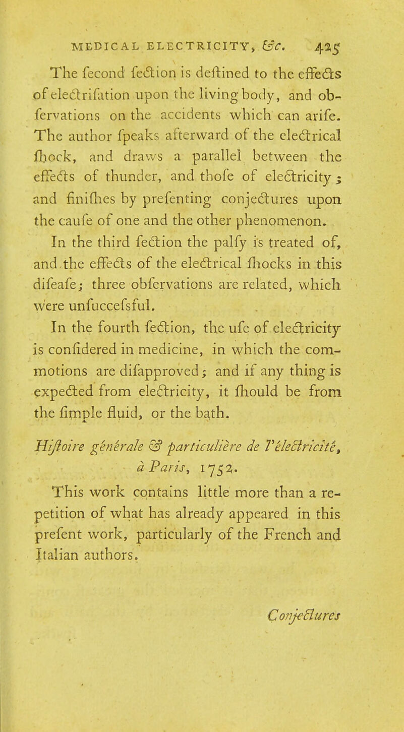 The fecond fe(5lion is deftined to the effedls of eledrifation upon the living body, and ob- fervations on the accidents which can arife. The author fpeaks afterward of the eledtrical fliock, and draws a parallel between the effedts of thunder, and thofe of electricity 5 and finiflies by prefenting conjedtures upon the caufe of one and the other phenomenon. In the third fedlion the palfy is treated of, and.the effedls of the eledtrical fliocks in this difeafe; three obfervations are related, which were unfuccefsful. In the fourth fedtion, the ufe of eledlricity is conlidered in medicine, in which the com- motions are difapproved; and if any thing is expedled from eledlricity, it fliould be from the hmple fluid, or the ba,th. Hijioire generale particuliere de 2'‘eleEiricite, dParis^ 175^* This work contains little more than a re- petition of what has already appeared iri this prefent work, particularly of the French and Italian authors. Conjediures