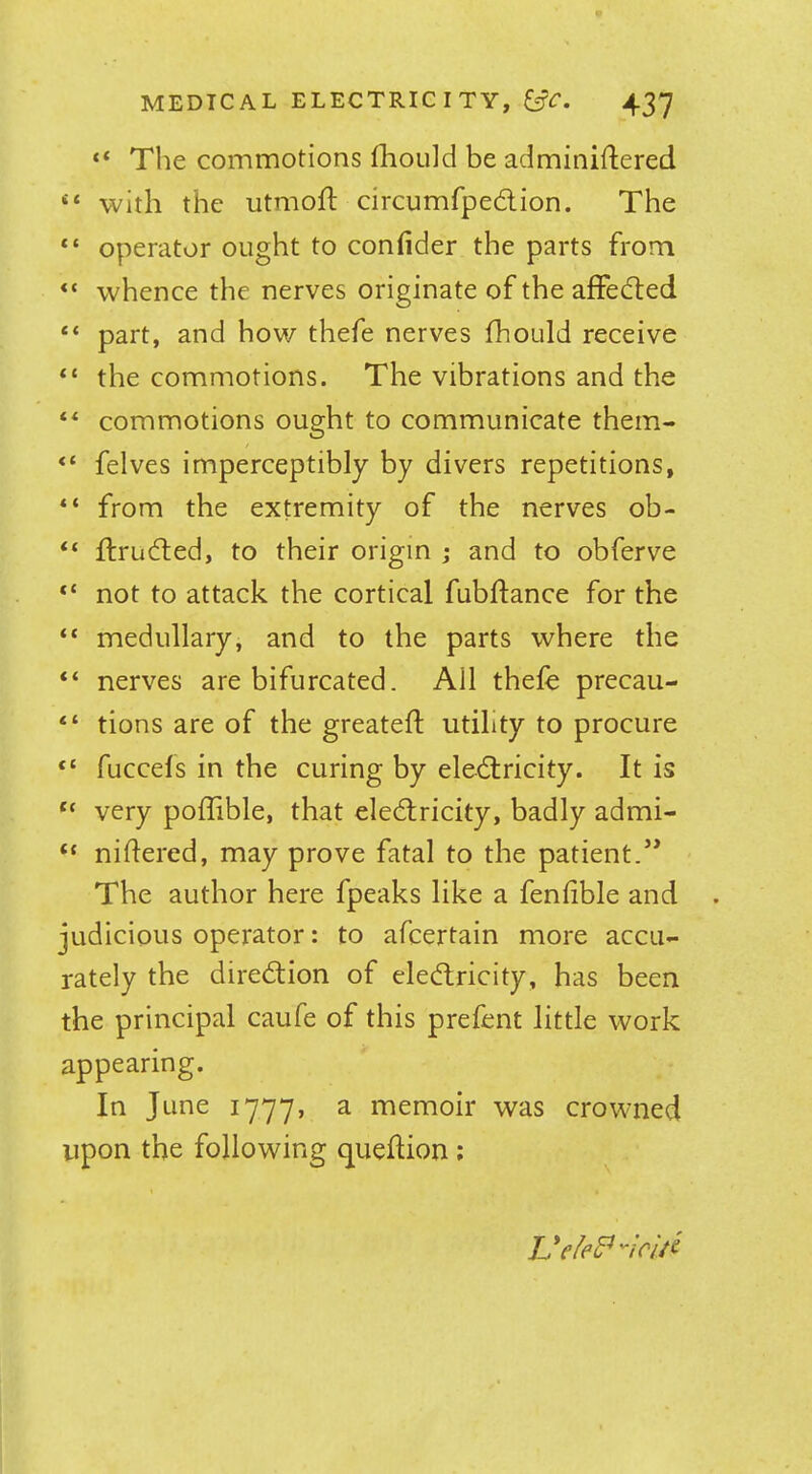 “ The commotions fhould be adminiftered “ with the utmoft circumfpedion. The “ operator ought to confider the parts from “ whence the nerves originate of the aflfeded “ part, and how thefe nerves fhould receive “ the commotions. The vibrations and the commotions ought to communicate them- “ felves imperceptibly by divers repetitions, from the extremity of the nerves ob- “ flruded, to their origin j and to obferve “ not to attack the cortical fubftance for the “ medullary, and to the parts where the “ nerves are bifurcated. AH thele precau- “ tions are of the greateft utility to procure “ fuccels in the curing by eledricity. It is “ very poflible, that eledricity, badly admi- “ niHered, may prove fatal to the patient.’* The author here fpeaks like a fenlible and judicious operator: to afcertain more accu- rately the diredion of eledricity, has been the principal caufe of this prefent little work appearing. In June 1777, a memoir was crowned upon the following queftion ; Ueled^ncid