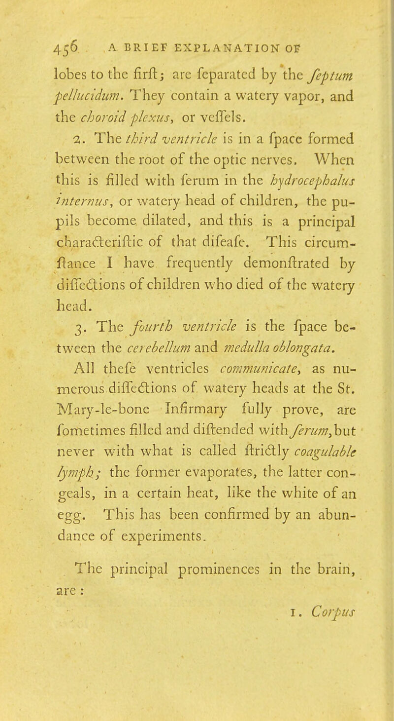 lobes to the firftj are feparated by the feptum pelhicidim. They contain a watery vapor, and the choroid plexus, or vefTels. 2. The third ventricle is in a fpace formed between the root of the optic nerves. When this is filled with ferum in the hydrocephalus Uiternus, or watery head of children, the pu- pils become dilated, and this is a principal charadierifLic of that difeafe. This circum- flance I have frequently demonftrated by diffedions of children who died of the watery head. 3. The fourth ventricle is the fpace be- tween the cerebellum and medulla oblongata. All thefe ventricles communicate, as nu- merous diffedions of watery heads at the St. Mary-le-bone Infirmary fully prove, are fometimes filled and diftended with ferim,h\xt never with what is called ftridly coagulable lytnph; the former evaporates, the latter con- geals, in a certain heat, like the white of an egg. This has been confirmed by an abun- dance of experiments. The principal prominences in the brain, are ;