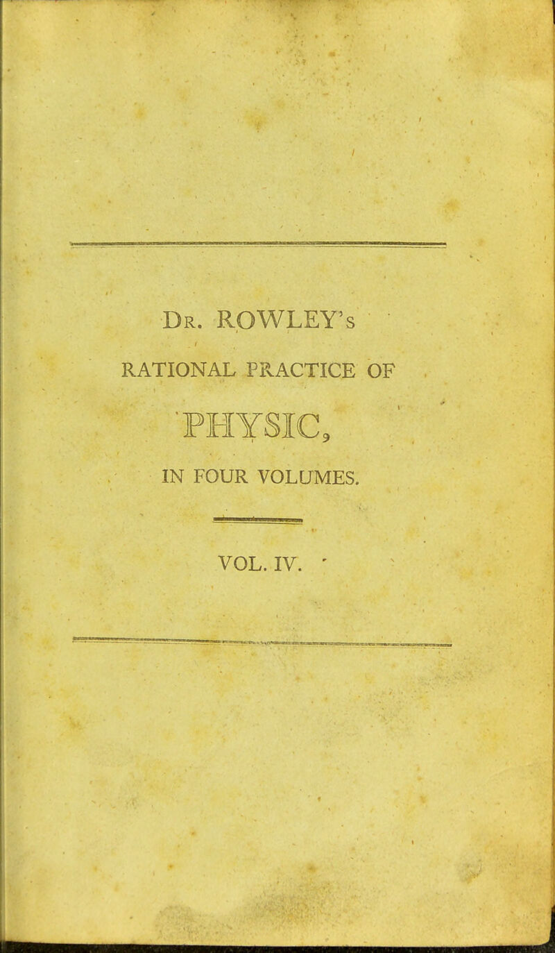 Dr. ROWLEY'S RATIONAL PPvACTICE OF 'PHYSIC, IN FOUR VOLUMES.