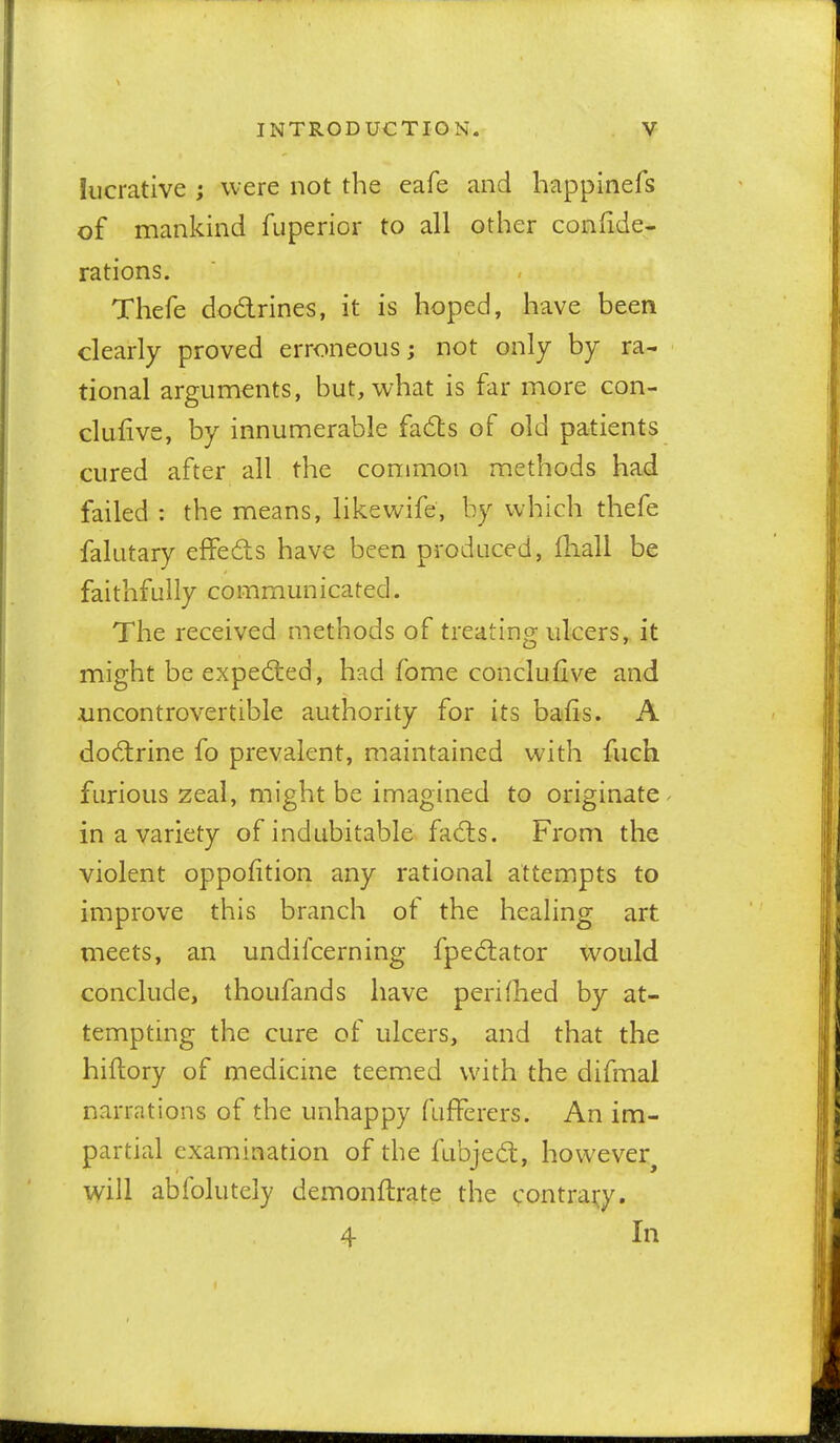 lucrative ; were not the eafe and happinefs of mankind fuperior to all other coniide- rations. Thefe dodrines, it is hoped, have been clearly proved erroneous; not only by ra- tional arguments, but, what is far more con- clufive, by innumerable fadls of old patients cured after all the common methods had failed : the means, like wife, by which thefe falutary effeds have been produced, fhall be faithfully communicated. The received methods of treating ulcers, it might be expeded, had fome conclufive and uncontrovertible authority for its bafis. A dodrine fo prevalent, maintained with fuch furious zeal, might be imagined to originate in a variety of indubitable fads. From the violent oppofition any rational attempts to improve this branch of the healing art meets, an undifcerning fpedator would conclude, thoufands have peri died by at- tempting the cure of ulcers, and that the hiftory of medicine teemed with the difmal narrations of the unhappy fufferers. An im- partial examination of the fubjed, however^ will abfolutely demonftrate the ^^ontrai^y. 4 In