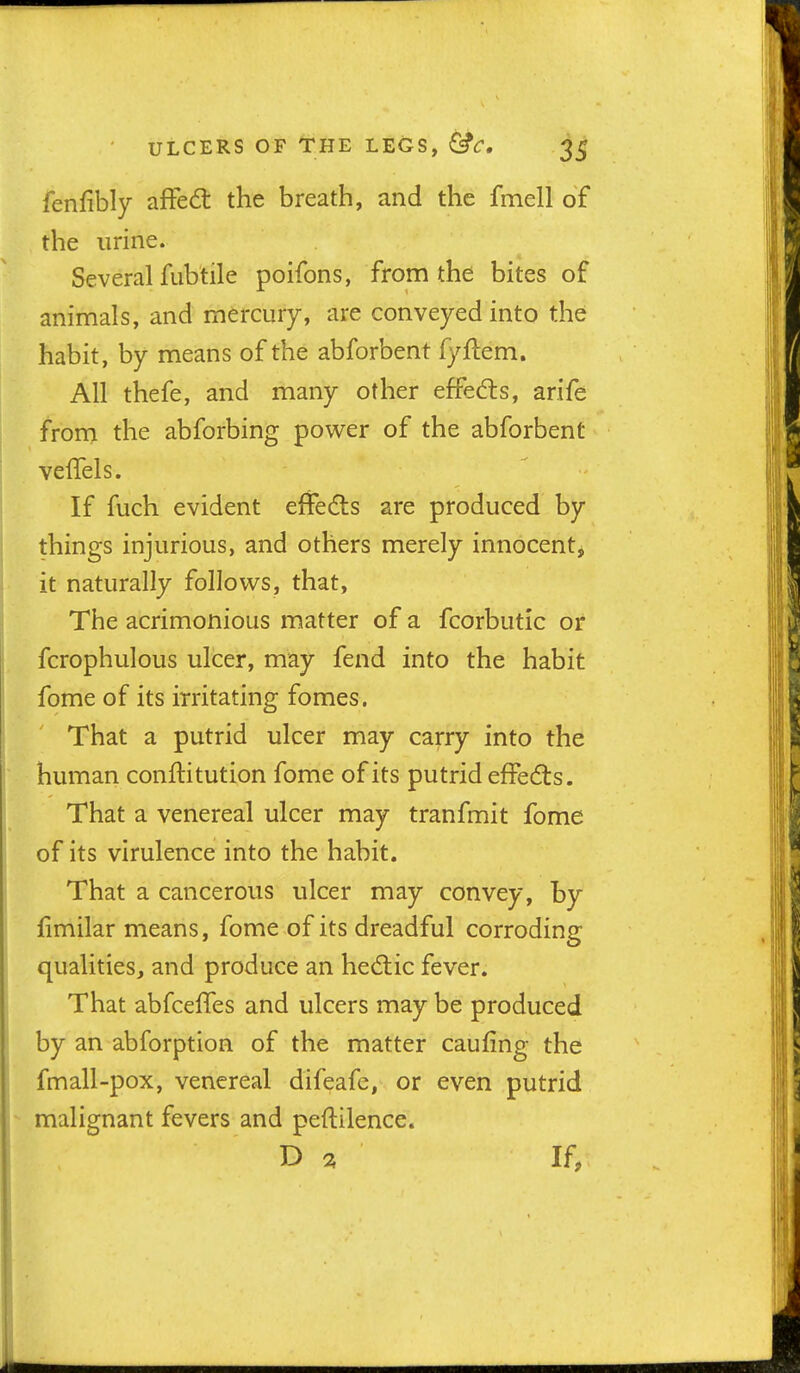 fenfibly afFe6l the breath, and the fmell of the urine. Several fubtile poifons, from the bites of animals, and mercury, are conveyed into the habit, by means of the abforbent fyftem. All thefe, and many other effects, arife from the abforbing power of the abforbent veflels. If fuch evident effeds are produced by things injurious, and others merely innocentj it naturally follows, that, The acrimonious matter of a fcorbutic or fcrophulous ulcer, may fend into the habit fome of its irritating fomes. That a putrid ulcer may carry into the human conftitution fome of its putrid effedts. That a venereal ulcer may tranfmit fome of its virulence into the habit. That a cancerous ulcer may convey, by jfimilar means, fome of its dreadful corroding qualities, and produce an hed:ic fever. That abfcelTes and ulcers may be produced by an abforption of the matter caufing the fmall-pox, venereal difeafc, or even putrid malignant fevers and peftilence. % If,