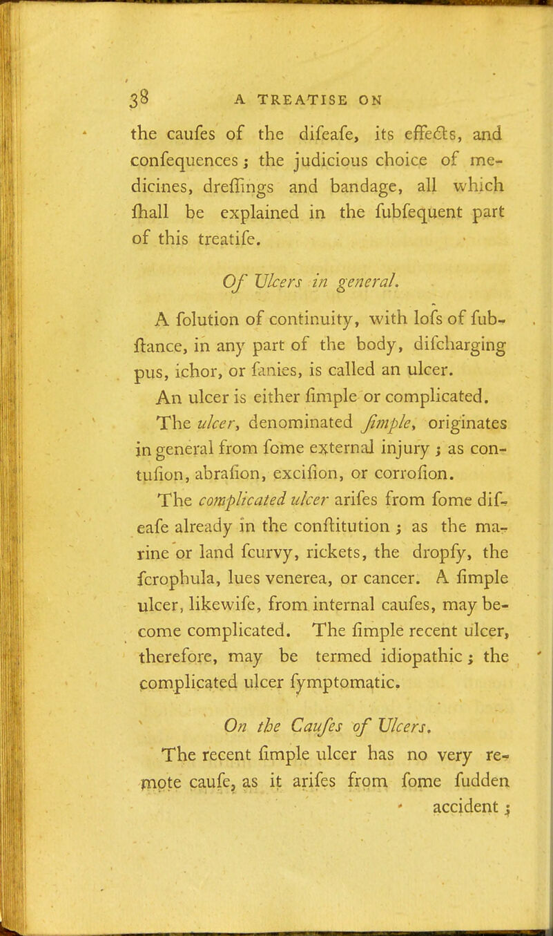 the caufes of the difeafe, its effedts, and confequences; the judicious choice of me- dicines, dreffings and bandage, all which fhall be explained in the fubfequent part of this treatife. Of Ulcers in general. A folution of continuity, with lofs of fub-* ftance, in any part of the body, difcharging pus, ichor, or fanies, is called an ulcer. An ulcer is either fimple or complicated. The nicer, denominated Jimpky originates in general from fome ej^ternal injury ; as con- tuiion, abrafion, excifion, or corrofion. The complicated ulcer arifes from fome dif- eafe already in the conftitution ; as the ma-f rine or land fcurvy, rickets, the dropfy, the fcropbula, lues venerea, or cancer. A limple ulcer, like wife, from internal caufes, may be- come complicated. The fimple recent ulcer, therefore, may be termed idiopathic; the complicated ulcer fymptomatic. On the Caufes of Ulcers. The recent fimple ulcer has no very re- j7>pte caufe, as it arifes from fome fudden accident;