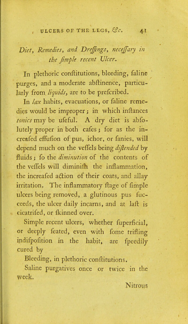 Diety Remedies, and VreJJings, necejfary in the Jimple recent Ulcer, In plethoric conftitutions, bleeding, faline purges, and a moderate abftinence, particu- larly from liquidsy are to be prefcribed. In lax habits, evacuations, or faline reme- dies would be improper j in which inftances tonics may be ufeful, A dry diet is abfo- lutely proper in both cafes j for as the in- creafed efFufion of pus, ichor, or fanies, will depend much on the veffels being dijlended by fluids; fo the diminution of the contents of the veffels will diminifh the inflammation, the increafed adlion of their coats, and allay irritation. The inflammatory ftage of fimple ulcers being removed, a glutinous pus fuc- ceeds, the ulcer daily jncarns, and at lafl: is cicatrifed, or fkinned over. Simple recent ulcers, whether fuperficial, or deeply feated, even with fome trifling ipdifpofition in the habit, are fpeedlly cured by Bleeding, in plethoric conftitutions. Saline purgatives once or twice in the \veek. Nitrous