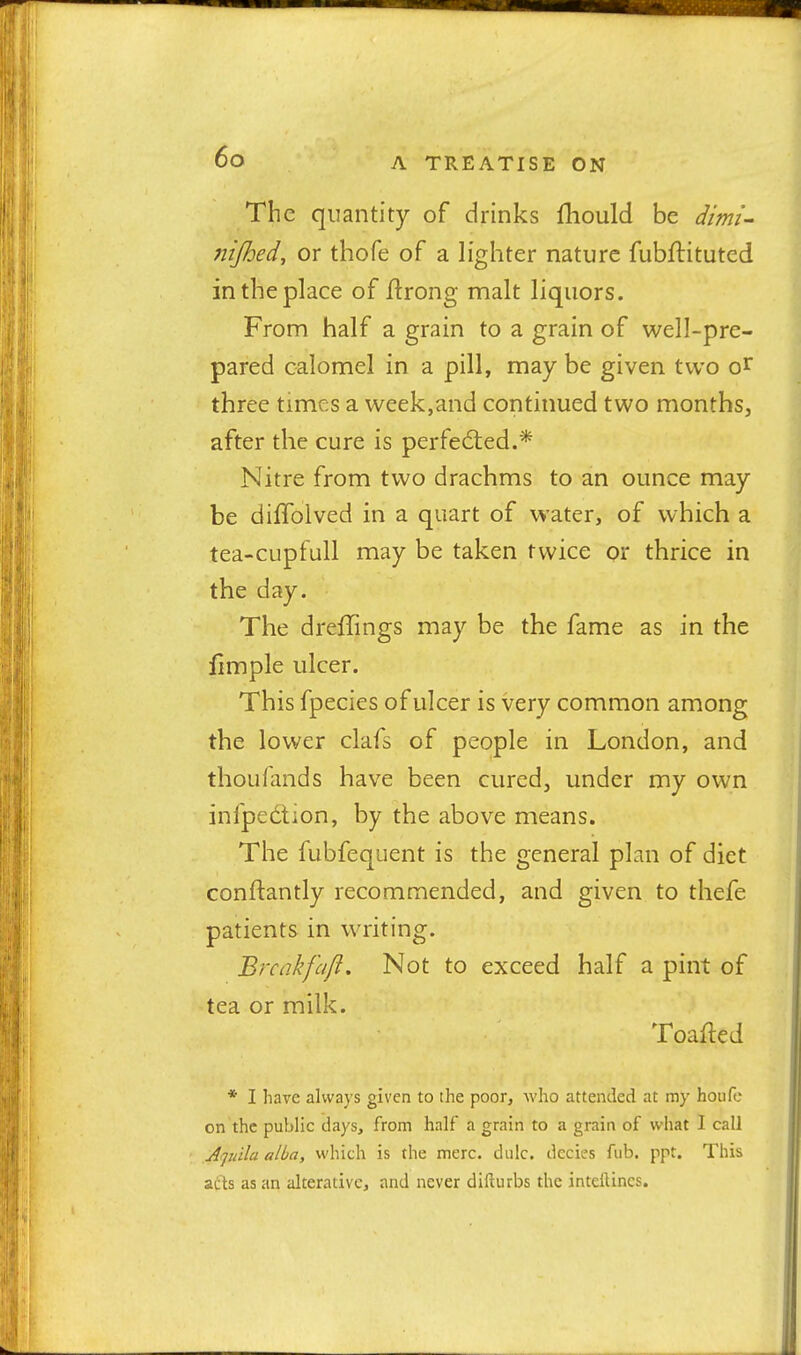 The quantity of drinks fliould be dimi- nijhed, or thofe of a lighter nature fubftituted in the place of ilrong malt liquors. From half a grain to a grain of well-pre- pared calomel in a pill, may be given two o^ three times a week,and continued two months, after the cure is perfected.* Nitre from two drachms to an ounce may be diflolved in a quart of water, of which a tea-cupfull may be taken twice or thrice in the day. The dreffings may be the fame as in the limple ulcer. This fpecies of ulcer is very common among the lower clafs of people in London, and thou {and s have been cured, under my own infpedlion, by the above means. The fubfequent is the general plan of diet conftantly recommended, and given to thefe patients in writing. Brcakfajl, Not to exceed half a pint of tea or milk. Toafled * I have always given to the poor, who attended at my houH: on the public days, from half a grain to a grain of what I call A']uila alba, which is the mere, diilc. dccies fub. ppt. This acts as an alterative, and never dlfturbs the inteilincs.