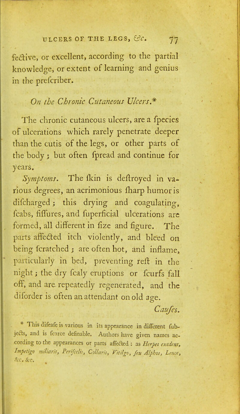 fedive, or excellent, according to the partial knowledge, or extent of learning and genius in the prefcriber. On the Chronic Cutaneous Ulcers The chronic cutaneous ulcers, are a fpecies of ulcerations which rarely penetrate deeper than the cutis of the legs, or other parts of the body 3 but often fpread and continue for years. Symptoms. The Ikin is def^royed in va* rious degrees, an acrimonious fliarp humor is difcharged; this drying and coagulating, fcabs, filTures, and fuperficial ulcerations arc formed, all diflferent in lize and figure. The parts affedted itch violently, and bleed on being fcratched ; are often hot, and inflame, particularly in bed, preventing refl in the night j the dry fcaly eruptions or fcurfs fall off, and are repeatedly regenerated, and the diforder is often an attendant on old age. Caufes. * This difeafe is various in its appearance in different fub- jet'^s, and is fcarce definable. Authors have given names ac- cording to the appearances or parts affefted : as Herpes exedens. Impetigo mil'taris, Perifcelh, Collaris, Vitilgo, feu Alphas, Leuce, he. Sec.