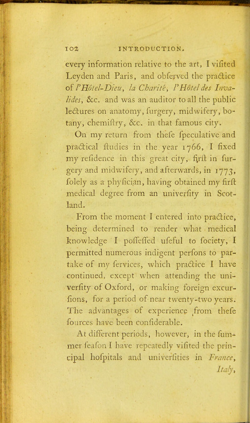 every information relative to the art, I vifited Leyden and Paris, and obferved the practice of FHolel-Dieu, la Charite, FHotel des Inva- lides, &c. and was an auditor to all the public le(5tures on anatomy, furgery, midwifery, bo- tany, chemiflry, &c. in that famous city. On my return from thefe fpeculative and pradiical ftudies in the year 1766, I fixed my refidence in this great city, l;rfl in fur- gery and midwifery, and afterwards, in 1773, folely as a phyfician, having obtained my firft medical degree from an univerfity in Scot- land. From the moment I entered into practice, being determined to render what medical knowledge I pofTefTed ufeful to fociety, I permitted numerous indigent perfons to par- take of my fervices, which prad;ice I have continued, except when attending the uni- verfity of Oxford, or making foreign excur- fions, for a period of near twenty-two years. The advantages of experience ^from thefe fources have been confiderable. At different periods, however, in the fum- mer feafon I have repeatedly vifited the prin- cipal hofpitals and univerfities in FrmicCy Italy,