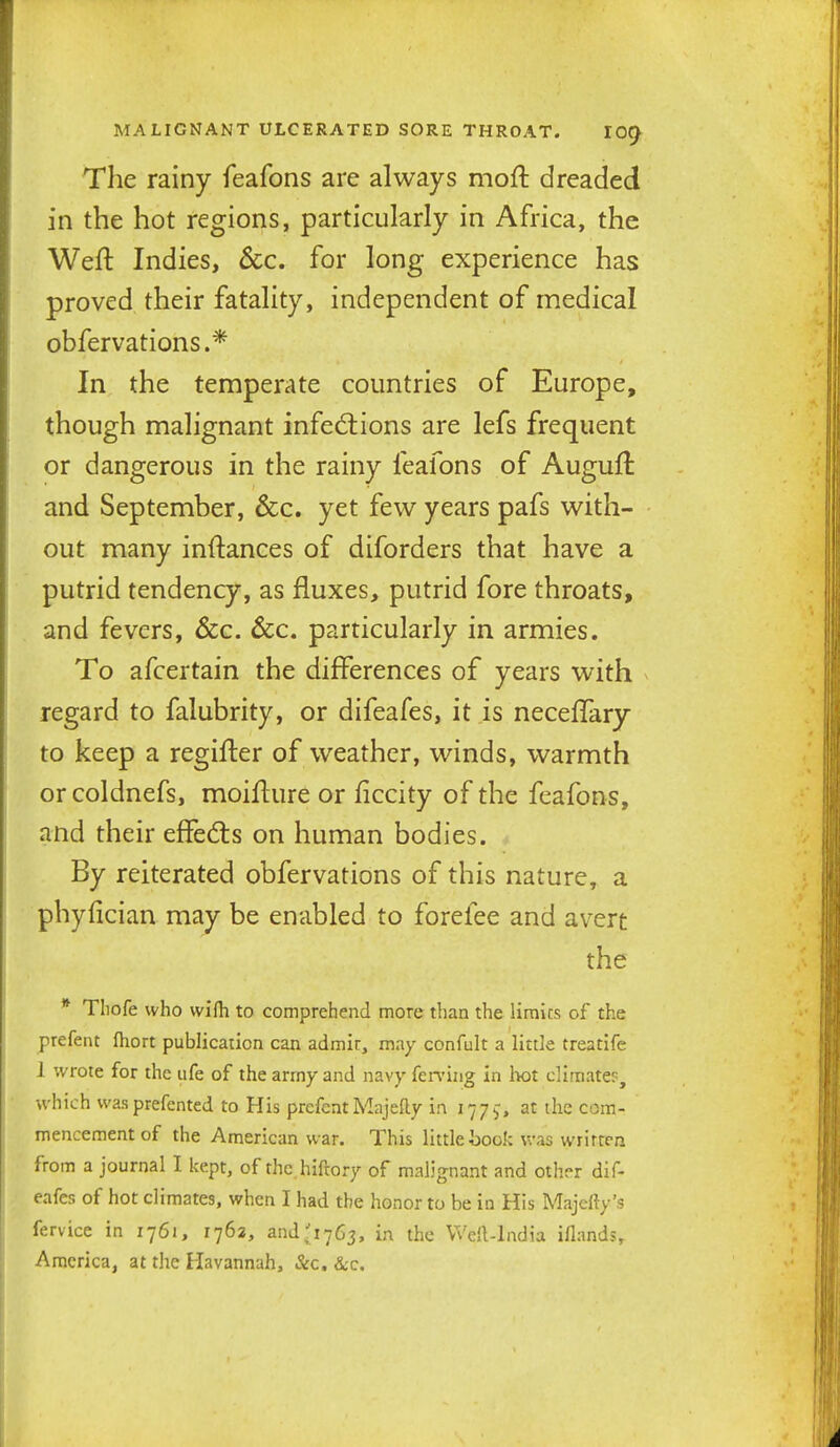 The rainy feafons are always moft dreaded in the hot regions, particularly in Africa, the Weft Indies, &c. for long experience has proved their fatality, independent of medical obfervations.* In the temperate countries of Europe, though malignant infections are lefs frequent or dangerous in the rainy feafons of Auguft: and September, &c. yet few years pafs with- out many inftances of diforders that have a putrid tendency, as fluxes, putrid fore throats, and fevers, &c. &c. particularly in armies. To afcertain the differences of years with regard to falubrity, or difeafes, it is neceffary to keep a regifter of weather, winds, warmth or coldnefs, moifture or ficcity of the feafons, and their effects on human bodies. By reiterated obfervations of this nature, a phyfician may be enabled to forefee and avert the * Tliofe who wifli to comprehend more than the limits of the prefent fhort publication can admit, may confult a little treatife 1 wrote for the iife of the army and navy fen-ing in hot climate?, which wasprefented to His prefentMajefty in 177^-, at the com- mencement of the American war. This littlei>ook was written from a journal I kept, of the hiftory of malignant and other dif- eafes of hot climates, when I had the honor to be in His Majefty's fervice in 1761, 1763, and^i763, in the Weft-India iflands, America, at the Havannah, &c. &c.