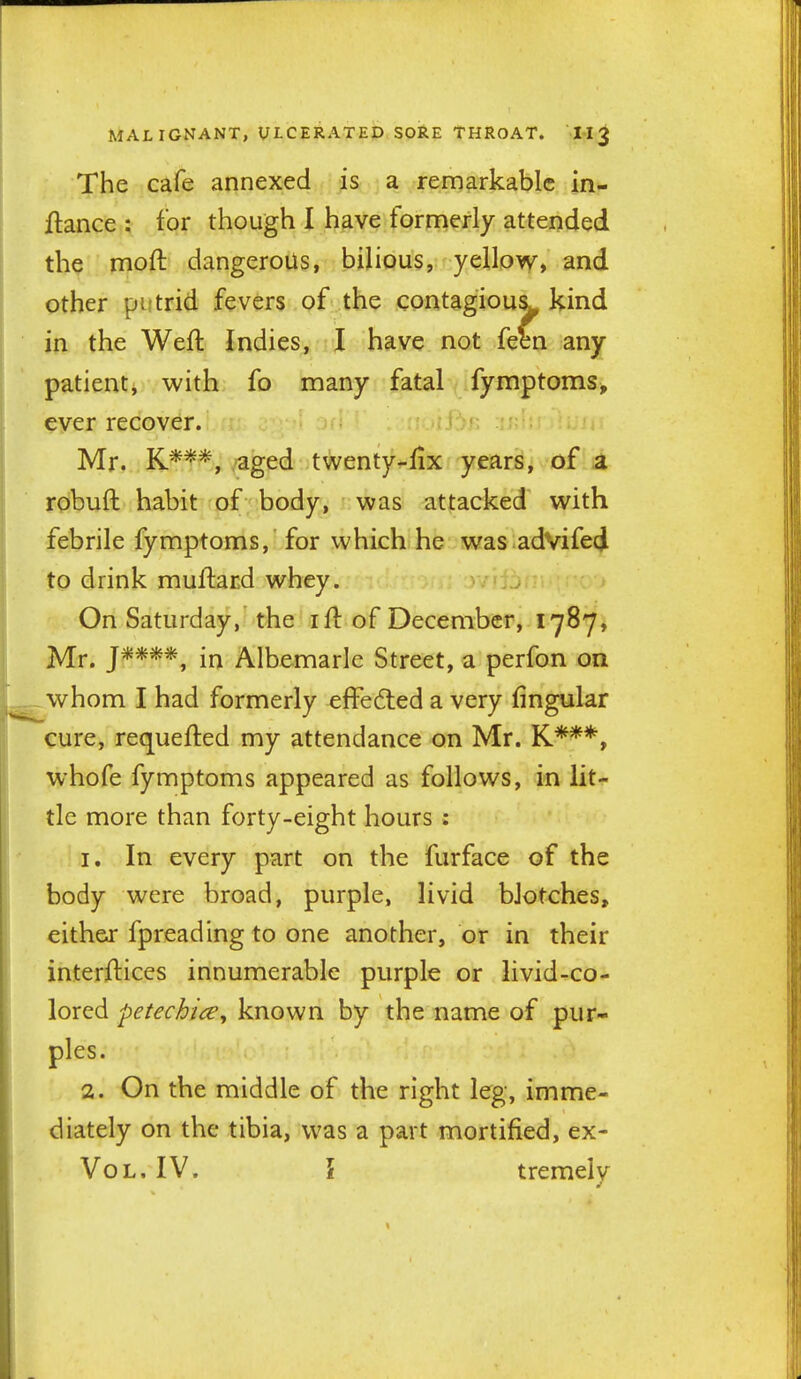 The cafe annexed is a remarkable in- flance : for though I have formerly attended the moft dangerous, bilious, yellow, and other putrid fevers of the contagiou^ kind in the Weft Indies, I have not feen any patient, with fo many fatal fymptoms, ever recover. n r-r;- Mr. K***, aged twenty-fix years, of a robuft habit of body, was attacked with febrile fymptoms, for which he was advifed to drink muftacd whey. On Saturday, the ift of December, 1787, Mr. J****, in Albemarle Street, a perfon on whom I had formerly effeded a very fingular cure, requefted my attendance on Mr. K***, whofe fymptoms appeared as follows, in lit- tle more than forty-eight hours : 1, In every part on the furface of the body were broad, purple, livid bJotches, either fpreading to one another, or in their interfticcs innumerable purple or livid-co- lored petechice, known by the name of pur- ples. 2. On the middle of the right leg, imme- diately on the tibia, was a part mortified, ex- VoL. IV. \ tremelv