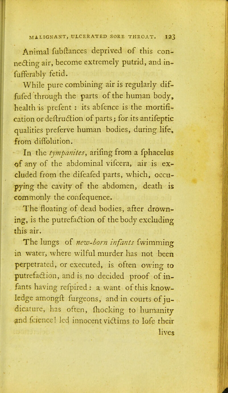 Animal fiibftances deprived of this con- necting air, become extremely putrid, and in- fufferably fetid. While pure combining air is regularly dif- fufed through the parts of the human body, health is prefent : its abfence is the mortifi-r cation or deftrudion of parts; for its antifeptic qualities preferve human bodies, during life, from diffolution. In the tympaniies^ arifing from a fphacelus of any of the abdominal vifcera, air is ex- cluded from the difeafed parts, which, occu- pying the cavity of the abdomen, death is commonly the confequence. The floating of dead bodies, after drown- ing, is the putrefaction of the body excluding^ this air. The lungs of new-horn infants fwimming in water, where wilful murder has not been perpetrated, or executed, is often owing to putrefadion, and is no decided proof of in- fants having refpired : a want of this know- ledge amongft furgeons, and in courts of ju- dicature, has often, fhocking to humanity and fcicnccl led innocent victims to lofe their lives