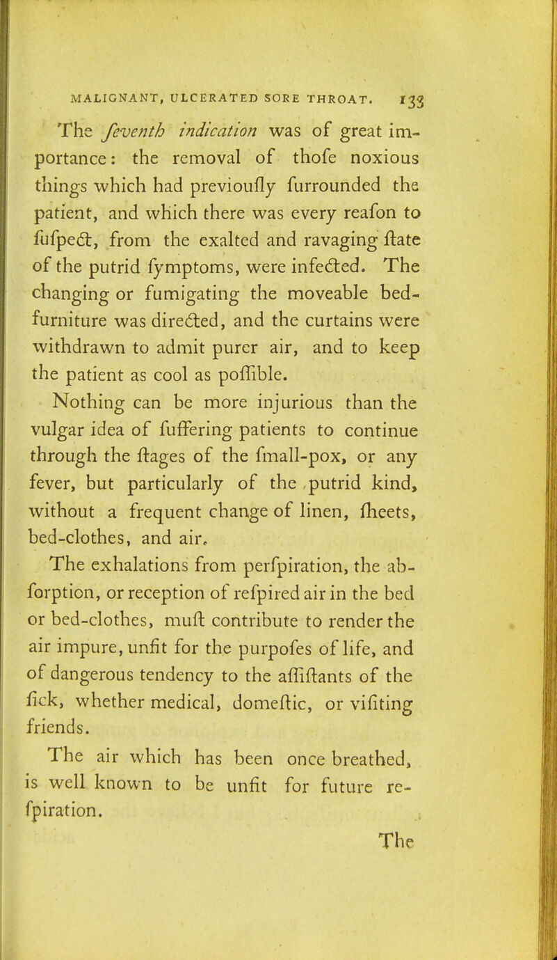 The feve nth indication was of great im- portance : the removal of thofe noxious things which had previoufly furrounded the patient, and which there was every reafon to fufped:, from the exalted and ravaging ftate of the putrid fymptoms, were infed:ed. The changing or fumigating the moveable bed- furniture was dired:ed, and the curtains were withdrawn to admit purer air, and to keep the patient as cool as poffible. Nothing can be more injurious than the vulgar idea of fuffering patients to continue through the flages of the fmall-pox, or any fever, but particularly of the , putrid kind, without a frequent change of linen, fheets, bed-clothes, and air. The exhalations from perfpiration, the ab- forption, or reception of refpired air in the bed or bed-clothes, muft contribute to render the air impure, unfit for the purpofes of life, and of dangerous tendency to the affiftants of the fick, whether medical, domeflic, or vifiting friends. The air which has been once breathed, is well known to be unfit for future rc- fpiration.