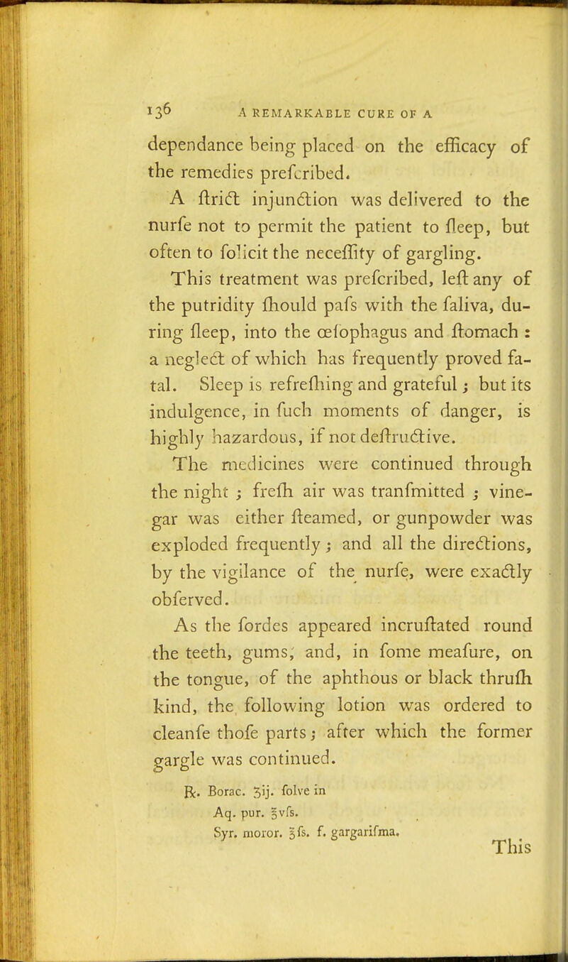 dependance being placed on the efficacy of the remedies prefcribed. A flridt injund;ion was delivered to the nurfe not to permit the patient to fleep, but often to folicit the neceffity of gargling. This treatment was prefcribed, left any of the putridity fhould pafs with the faliva, du- ring fleep, into the celophagus and ftomach : a negledt of which has frequently proved fa- tal. Sleep is refrefliing and grateful; but its indulgence, in fuch moments of danger, is highly hazardous, if not deftrudtive. The medicines were continued through the night ; frefh air was tranfmitted ; vine- gar was either fteamed, or gunpowder was exploded frequently; and all the directions, by the vigilance of the nurfe, were exadly obferved. As the fordes appeared incruftated round the teeth, gums, and, in fome meafure, on the tongue, of the aphthous or black thrufh kind, the following lotion was ordered to cleanfe thofe parts; after which the former gargle was continued. R. Borac. 5'j' ^ol^'^ Aq. pur. gvfs. Syr. nioror. Ik. f. gargarifma. This