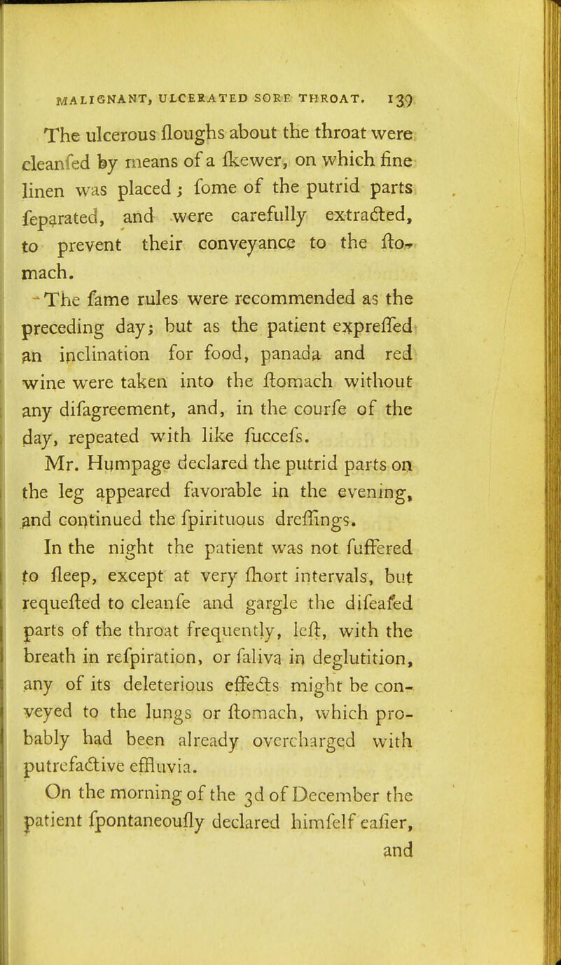 The ulcerous floughs about the throat were cleanfed by means of a ikewer, on which fine linen was placed; fome of the putrid parts fep^rated, and were carefully extracted, to prevent their conveyance to the fta-*^ mach. -* The fame rules were recommended as the preceding day; but as the patient exprefled^ gn inclination for food, panada and red wine were taken into the ftomach without any difagreement, and, in the courfe of the day, repeated with like fuccefs. Mr. Humpage declared the putrid parts on Ithe leg appeared favorable in the evening, .^nd continued the fpirituqus dreffings. In the night the patient was not fufFered to fleep, except at very fliort intervals, but requefted to cleanfe and gargle the difeafed parts of the throat frequently, left, with the breath in refpiration, or faliva in deglutition, any of its deleterious effedis might be con- veyed to the lungs or ftomach, which pio- bably had been already overcharged with putrefadive effluvia. On the morning of the 3d of December the patient fpontaneoufly declared himfelf eafier, and