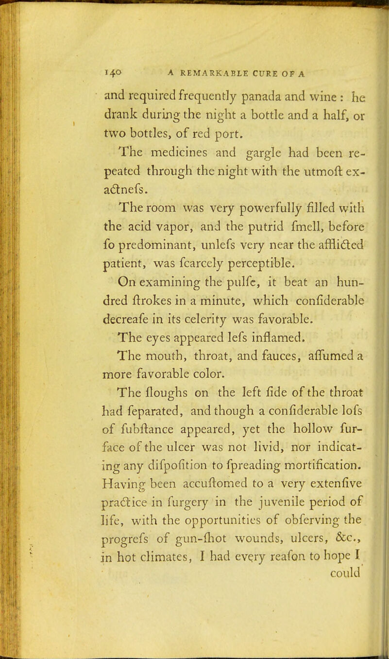 and required frequently panada and wine : he drank during the night a bottle and a half, or two bottles, of red port. The medicines and gargle had been re- peated through the night with the utmoft ex- adtnefs. The room was very powerfully filled with the acid vapor, and the putrid fmell, before fo predominant, unlefs very near the afflidted patient, was fcarcely perceptible. On examining the pulfc, it beat an hun- dred jflrokes in a minute, which confiderable decreafe in its celerity was favorable. The eyes appeared lefs inflamed. The mouth, throat, and fauces, affumed a more favorable color. The floughs on the left fide of the throat had feparated, and though a confiderable lofs of fubftance appeared, yet the hollow fur- face of the ulcer was not livid, nor indicat- ing any difpofition to fpreading mortification. Having been accufiomed to a very extenfive prad:ice in furgery in the juvenile period of life, with the opportunities of obferving the progrefs of gun-fliot wounds, ulcers, &c., in hot climates, I had every reafon to hope I could