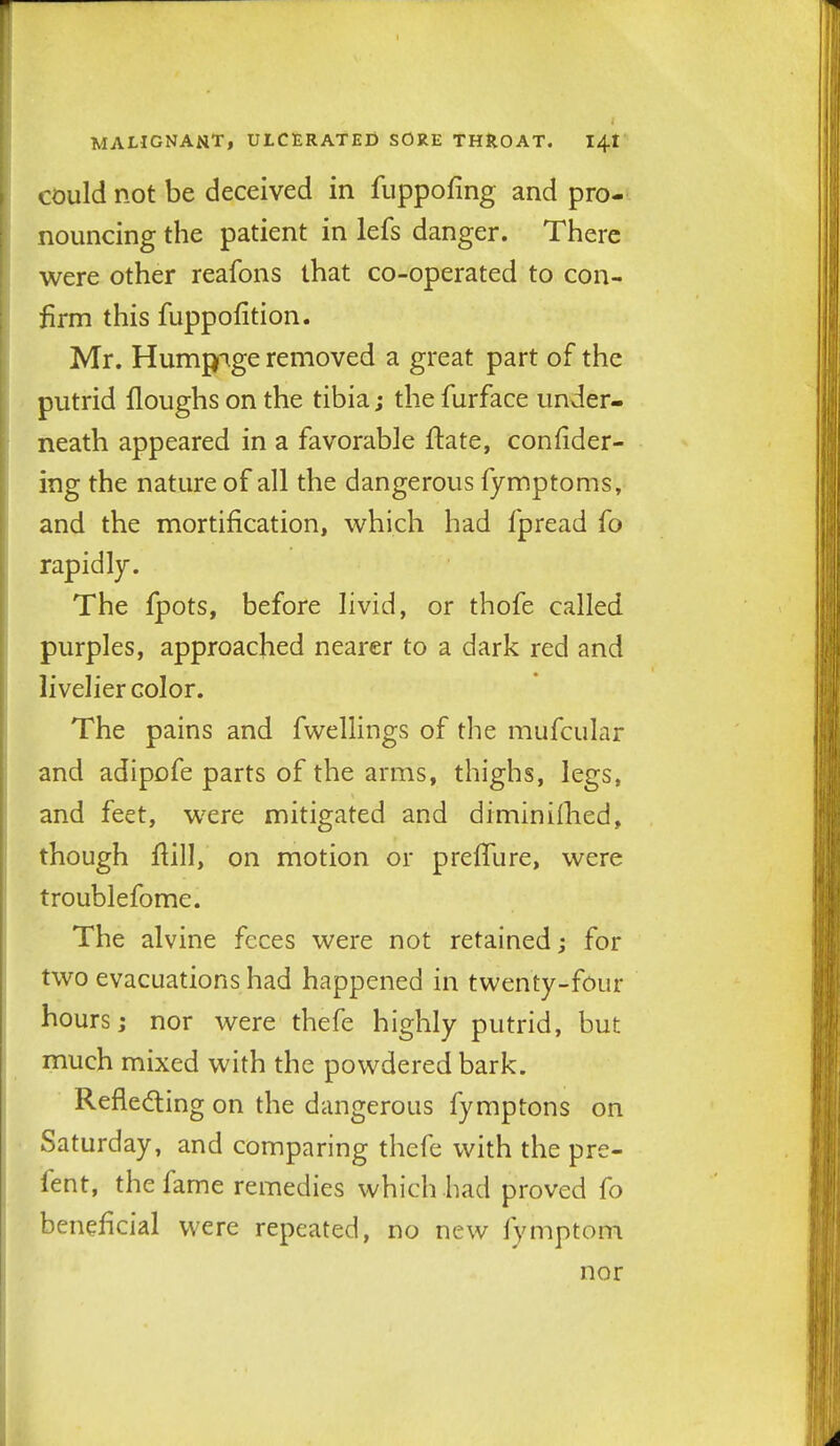 could not be deceived in fiippofing and pro- nouncing the patient in lefs danger. There were other reafons that co-operated to con- firm this fuppofition. Mr. Humpige removed a great part of the putrid Houghs on the tibia; the furface under- neath appeared in a favorable ftate, confider- ing the nature of all the dangerous fymptoms, and the mortification, which had fpread fo rapidly. The {potSf before livid, or thofe called purples, approached nearer to a dark red and livelier color. The pains and fwellings of the mufcular and adipofe parts of the arms, thighs, legs, and feet, were mitigated and diminiihed, though fiill, on motion or preffure, were troublefome. The alvine feces were not retained; for two evacuations had happened in twenty-four hours; nor were thefe highly putrid, but much mixed with the powdered bark. Refledling on the dangerous fymptons on Saturday, and comparing thefe with the pre- fent, the fame remedies which had proved fo beneficial were repeated, no new fymptom nor