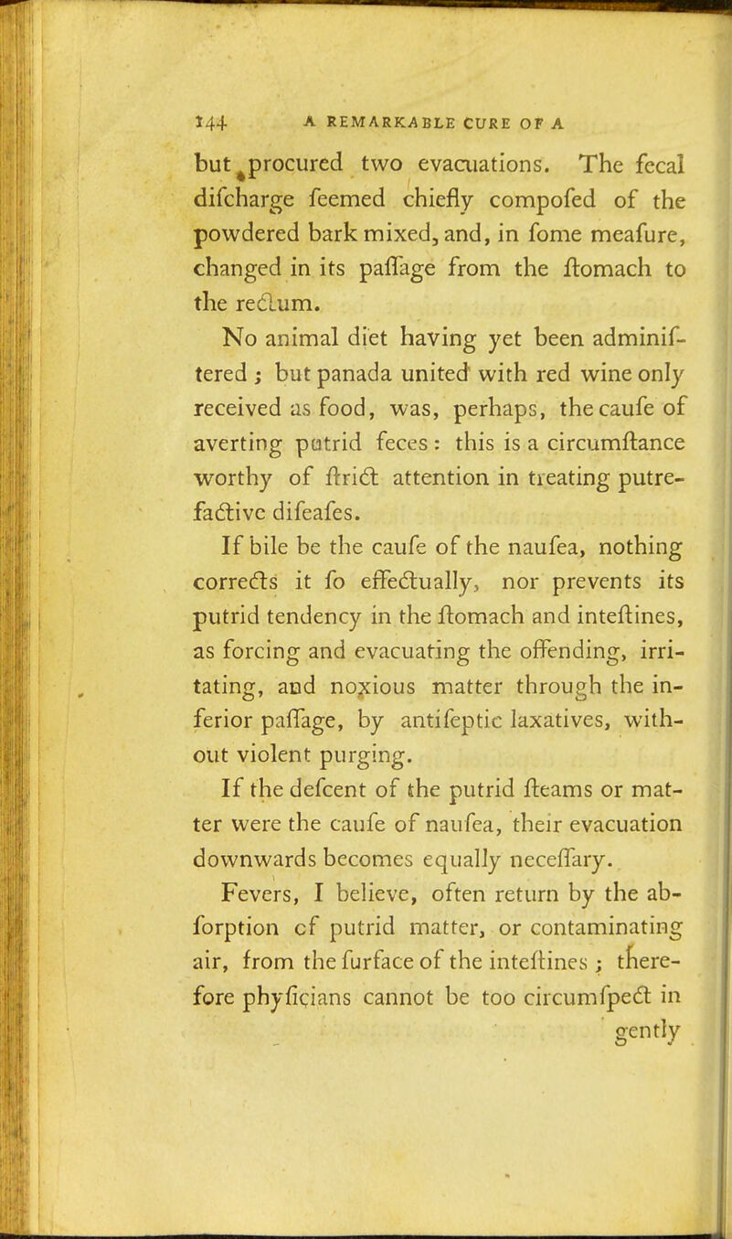 but ^procured two evaaiations. The fecal difcharge feemed chiefly compofed of the powdered bark mixed, and, in fome meafure, changed in its pafl'age from the ilomach to the redum. No animal diet having yet been adminif- tered ; but panada united with red wine only received as food, was, perhaps, thecaufe of averting putrid feces: this is a circumftance worthy of ftrid: attention in treating putre- factive difeafes. If bile be the caufe of the naufea, nothing corrects it fo effectually, nor prevents its putrid tendency in the -ftomach and inteftines, as forcing and evacuating the offending, irri- tating, and no;xious matter through the in- ferior palTage, by antifeptic laxatives, with- out violent purging. If the defcent of the putrid fteams or mat- ter were the caufe of naufea, their evacuation downwards becomes equally neceffary. Fevers, I believe, often return by the ab- forption cf putrid matter, or contaminating air, from the furface of the inteftines; tfiere- fore phyficians cannot be too circumfpedt in gently