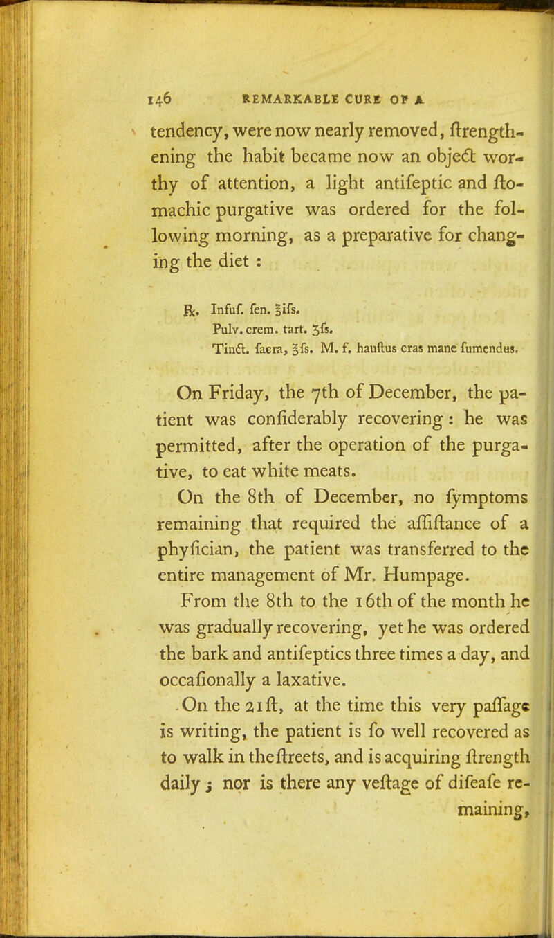 tendency, were now nearly removed, ftrength- ening the habit became now an objedt wor- thy of attention, a light antifeptic and fto- machic purgative was ordered for the fol- lowing morning, as a preparative for chang- ing the diet : R. Infuf. fen. ^Ifs. Pulv.crem. tart. 5fs. Tinft. faera, §fs. M. f. hauftus eras mane fumcndus. On Friday, the 7th of December, the pa- tient was confiderably recovering: he was permitted, after the operation of the purga- tive, to eat white meats. On the 8th of December, no fymptoms remaining that required the affiftance of a phyfician, the patient was transferred to the entire management of Mr, Humpage. From the 8th to the i6th of the month he was gradually recovering, yet he was ordered the bark and antifeptics three times a day, and | occalionally a laxative. ■ On the 21 ft, at the time this very paflagc is writing, the patient is fo well recovered as to walk in theftreets, and is acquiring ftrength daily $ nor is there any veftage of difeafe re- maining,