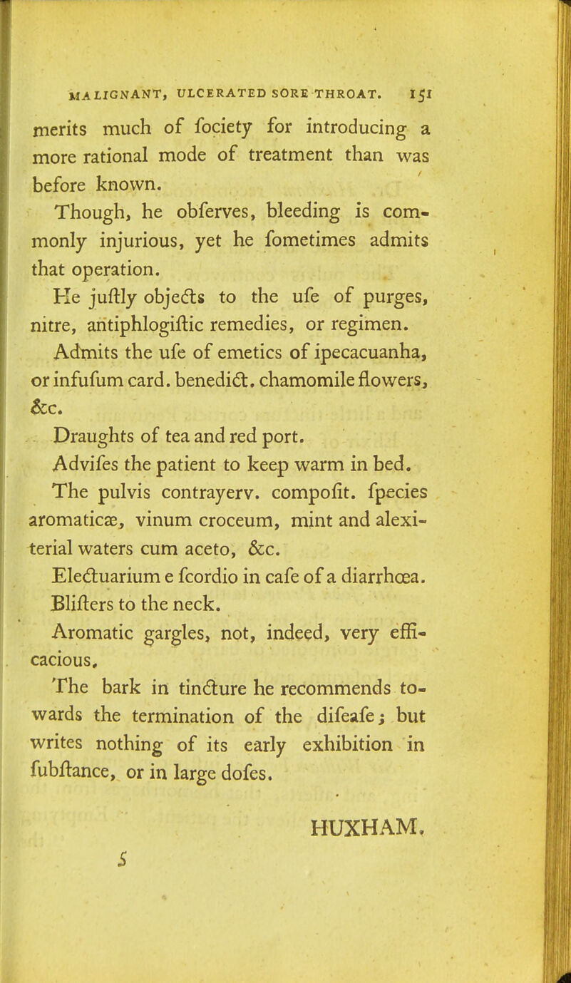 merits much of fociety for introducing a more rational mode of treatment than was before known. Though, he obferves, bleeding is com- monly injurious, yet he fometimes admits that operation. Ke juftly objedts to the ufe of purges, nitre, antiphlogiftic remedies, or regimen. Adtnits the ufe of emetics of ipecacuanha, or infufum card, benedict, chamomile flowers. Draughts of tea and red port. Advifes the patient to keep warm in bed. The pulvis contrayerv. compofit. fpecies aromaticae, vinum croceum, mint and alexi- terial waters cum aceto, &c. Eled;uarium e fcordio in cafe of a diarrhoea. Bliflers to the neck. Aromatic gargles, not, indeed, very effi- cacious. The bark in tindture he recommends to- wards the termination of the difeafe; but writes nothing of its early exhibition in fubHance, or in large dofes. S HUXHAM.