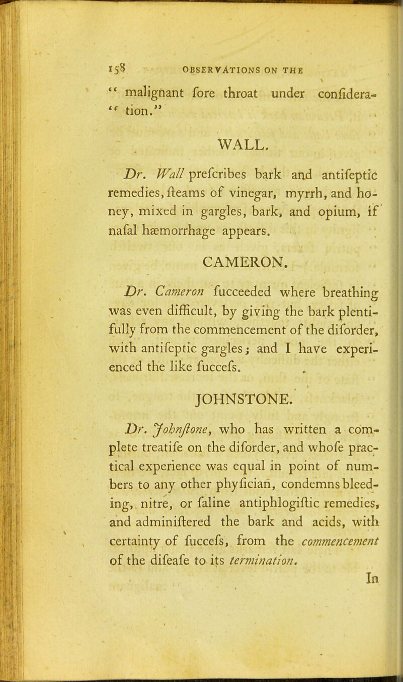 *• malignant fore throat under confidera- tion. WALL. Dr. Wall prefcribes bark and antifeptic remedies, fteanas of vinegar, myrrh, and ho- ney, mixed in gargles, bark> and opium, if nafal haemorrhage appears. CAMERON. Dr. Ca?nero?i fucceeded where breathing was even difficult, by giving the bark plenti- fully from the commencement of the diforder, with antifeptic gargles j and I have experi- enced the like fuccefs. JOHNSTONE. Dr. yohnjione^ who has written a com- plete treatife on the diforder, and whofe prac- tical experience was equal in point of num- bers to any other phyfician, condemns bleed- ing,, nitre, or faline antiphlogiflic remedies, and adminiftered the bark and acids, with certainty of fuccefs, from the co7nmence7nent of the difeafe to its termination. In