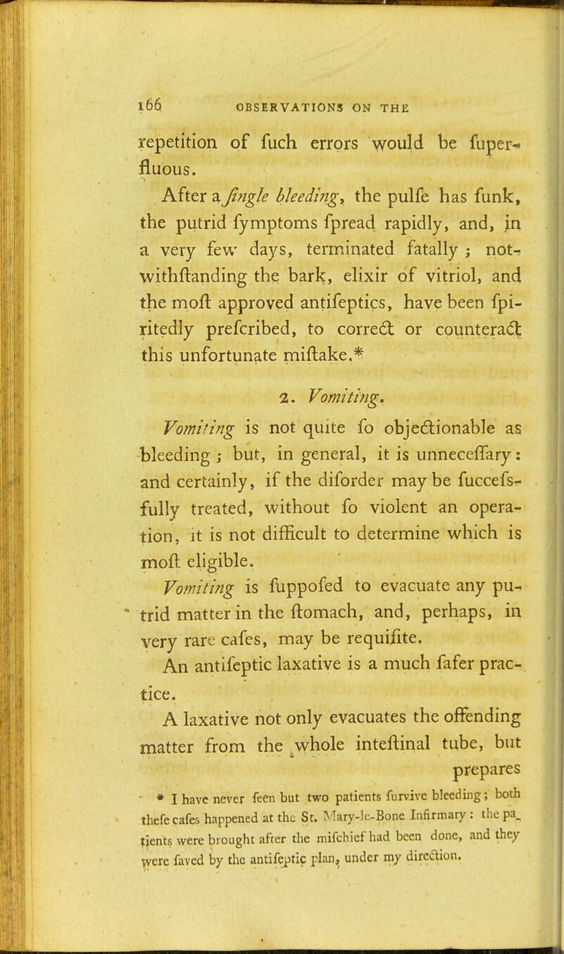 repetition of fuch errors would be fuper* fluous. After a Jingle bleeding y the pulfe has funk, the putrid fymptoms fpread rapidly, and, in a very few days, terminated fatally ; not- Tvithftanding the bark, elixir of vitriol, and the moft approved antifeptics, have been fpi- ritedly prefcribed, to correal or countera(5l; this unfortunate miftake.* 2. Vomiting, Vomiting is not quite fo obje6lionable as bleeding j but, in general, it is unnecefTary: and certainly, if the diforder maybe fuccefs- fully treated, without fo violent an opera- tion, it is not difficult to determine which is moft eligible. Vomiting is fuppofed to evacuate any pu- * trid matter in the ftomach, and, perhaps, in very rare cafes, may be requifite. An antifeptic laxative is a much fafer prac- tice. A laxative not only evacuates the offending matter from the .whole inteftinal tube, but prepares ■ • I have never feen but two patients furvive bleeding; both thefe cafes happened at the St. ^'Tary-lc-Bone Infirmary : the pa. tients were brought after the mifchief had been done, and they were faved by the antifeptic plan, under my dircdion.