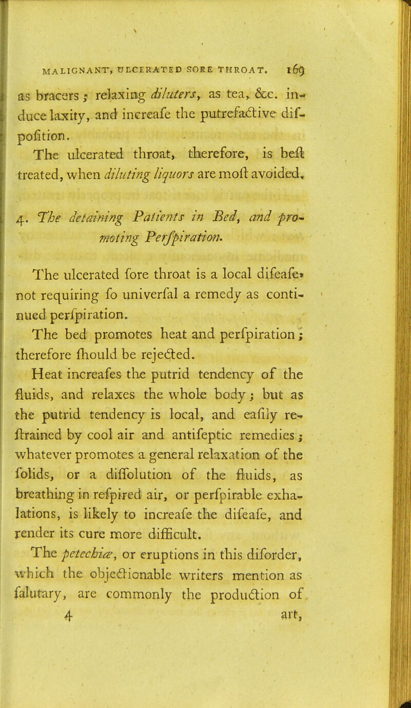 as bracersrelaxing diluiers, as tea^ &;c. in^ duce laxity, and increafe the putrefad:ive dif- pofition. The ulcerated throat, therefore, is beit treated, when diluting liquors are moft avoided, 4. The detaining Patients in Bed^ and pm- moting Perfpiration. The ulcerated fore throat is a local difeafe« not requiring fo univerfal a remedy as conti- nued perfpiration. The bed promotes heat and perfpiration i therefore fhould be reje(3:ed. Heat increafes the putrid tendency of the fluids, and relaxes the whole body j but as the putrid tendency is local, and eafily re- trained by cool air and antifeptic remedies j whatever promotes a general relaxation of the folids, or a diffolution of the fluids, as breathing in refpired air, or perfpirable exha- lations, is likely to increafe the difeafe, and render its cure more difficult. The petechias, or eruptions in this diforder, which the objed-ionable writers mention as falutary, are commonly the produdlion of. 4