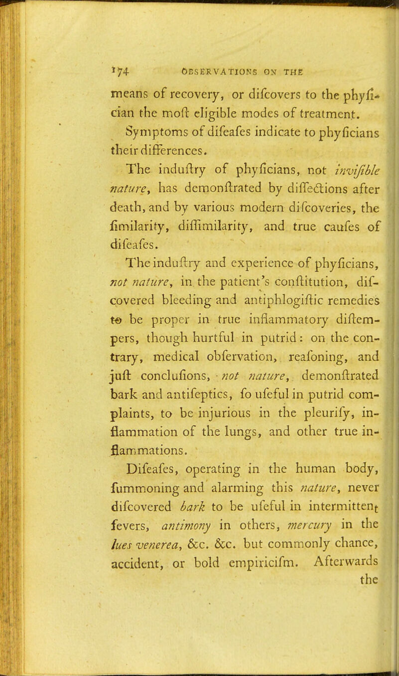 means of recovery, or difcovers to the phyfi-* dan the mofi: eligible modes of treatment. Symptoms of difeafes indicate to phyficians their differences. The induftry of phyficians, not invijible nature^ has demonflrated by dilTediions after death, and by various modern difcoveries, the fimilarity, diffimilarity, and true caufes of difeafes. The induftry and experience of phyficians, not nature^ in the patient*s conftitution, dif- covered bleeding and antiphlogiftic remedies t« be proper in true inflammatory diftem- pers, though hurtful in putrid: on the con- trary, medical obfervation, reafoning, and juft conclufions, • nature^ demonflrated bark and antifeptics, fo ufeful in putrid com- plaints, to be injurious in the pleurify, in- flammation of the lungs, and other true in- flammations. Difeafes, operating in the human body, fummoning and alarming this jtature^ never difcovered bark to be ufeful in intermittent fevers, antimony in others, inercury in the lues venerea, &c. &c. but commonly chance, accident, or bold empiricifm. Afterwards the