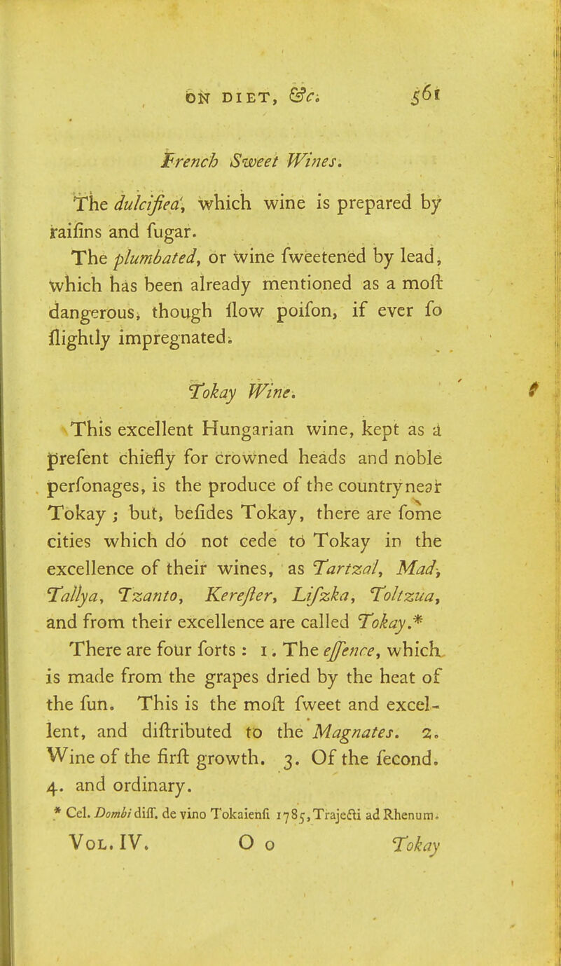 French Sweet Wines. The dulcijiea'y which wine is prepared by iraifins and fugar. The plumbatedy or wine fweetened by lead, which has been already mentioned as a moft dangerousi though How poifon, if ever fo llighily impregnated i 'l!okay Wine. This excellent Hungarian wine, kept as a jjrefent chiefly for crowned heads and noble perfonages, is the produce of the countrynegi: Tokay ; but, befides Tokay, there are fome cities which do not cede to Tokay in the excellence of their wines, as Tartzal, Mad-, Tally a, Tzanto^ Kerefter, Lifzka, Toltzua, and from their excellence are called Tokay.^ There are four forts : i. The ejfence^ whicK. is made from the grapes dried by the heat of the fun. This is the moft fweet and excel- lent, and diftributed to the Magnates. 2. Wine of the firft growth. 3. Of the fecond. 4. and ordinary. * Cel. Dombi^\'R. de vino Tokaienfi i785,Trajefti ad Rhenum. Vol. IV. O o Tokay
