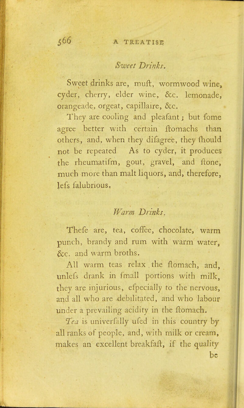 Sweet Drinks. Sweet drinks are, muft, wormwood wine, cyder, cherry, elder wine, &c. lemonade, orangeade, orgeat, capillaire, &c. They arc coohng and pleafant; but fome agree better with certain flomachs than others, and, when they difagree, they fhould not be repeated As to cyder, it produces the rheumatifm, gout, gravel, and fione, much more than malt liquors, and, therefore, lefs falubrious. Warm Drinks. Thefe are, tea, coffee, chocolate, warm punch, brandy and rum with warm water, &c. and warm broths. All warm teas relax , the flomach, and, unlefs drank in f'mall portions with milk, they are injurious, efpecially to the nervous, and all who are debilitated, and who labour under a prevailing acidity in the flomach. 'Tea is univerflilly ufed in this country by all ranks of people, and, with milk or cream, makes an excellent breakfafl, if the quality be