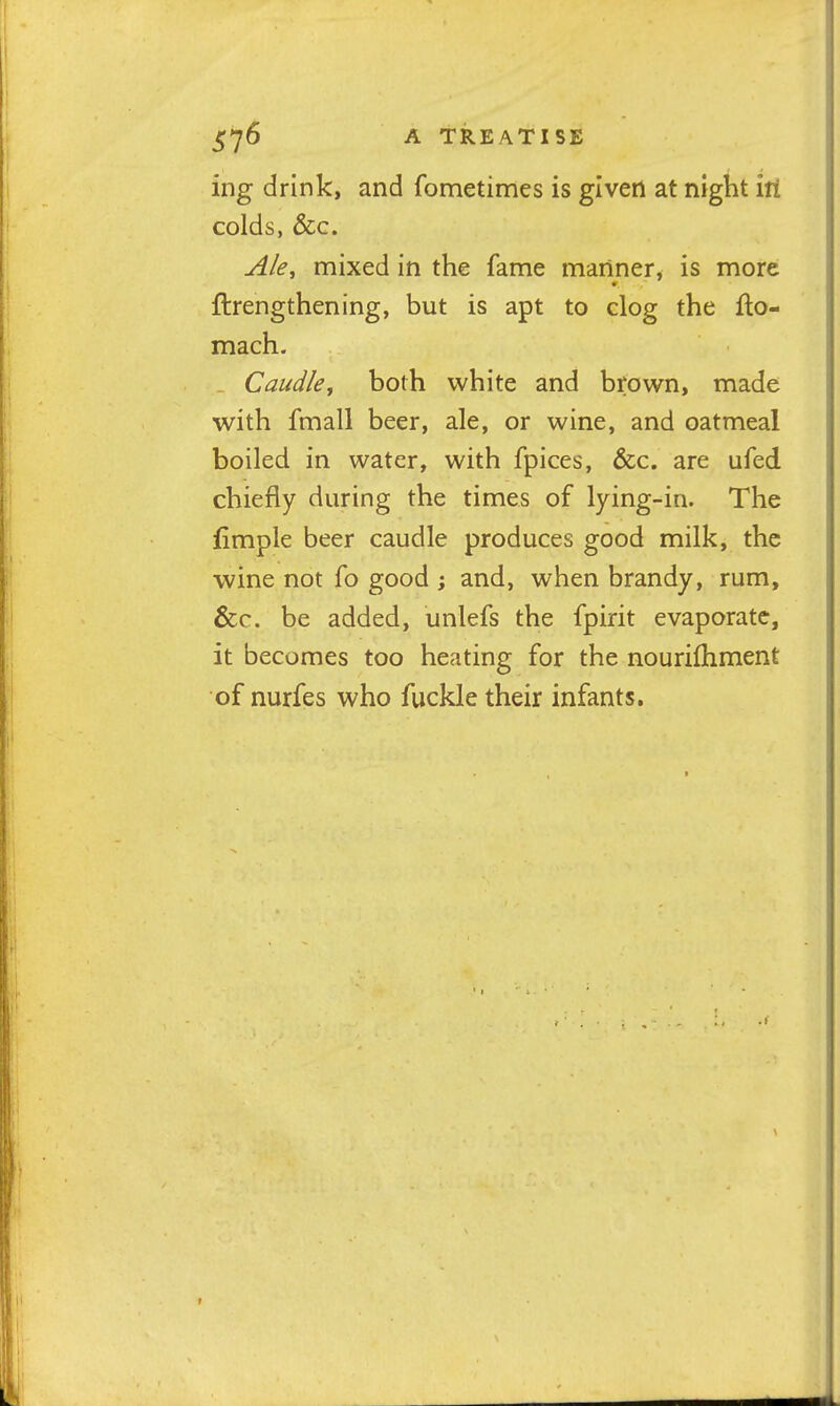 A TREATISE ing drink, and fometimes is given at night hi colds, &c. jikj mixed in the fame manner, is more ftrengthening, but is apt to clog the fto- mach. Caudley both white and brown, made with fmall beer, ale, or wine, and oatmeal boiled in water, with fpices, &c. are ufed chiefly during the times of lying-in. The iimple beer caudle produces good milk, the wine not fo good ; and, when brandy, rum, &c. be added, unlefs the fpirit evaporate, it becomes too heating for the nourifhment of nurfes who fuckle their infants.