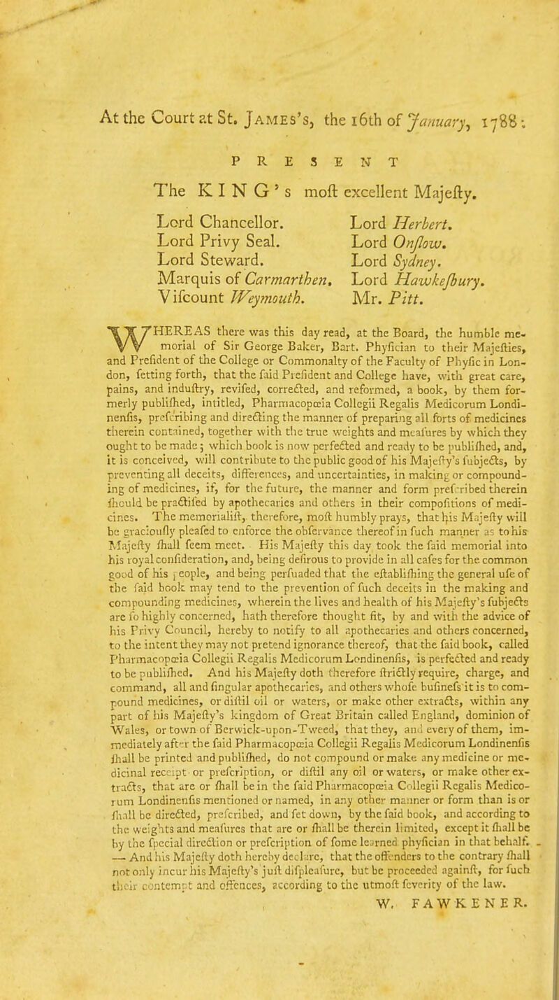 At the Court at St. James's, the i6th of January, 178S; PRESENT The KING'S moft excellent Majefty. Lord Chancellor. Lord Herbert. Lord Privy Seal. Lord Onjlow, Lord Steward. Lord Sydney. Marquis of Carmarthen. Lord Hawkejbury. Vifcount Weymouth. Mr. Pitt. WHEREAS there was this day read, at the Board, the humble me- morial of Sir George Balcer, Bart. Phyfician to their Majefties, and Prefident of the College or Commonalty of the Faculty of Phyfic in Lon- don, fetting forth, that the faid Piefident and College have, with great care, pains, and induftry, revifed, correfted, and reformed, a book, by them for- merly publUhed, intitled, Pharmacopccia Collcgii Regalis Medicorum Londi- nenfis, prcfc'ribing and direfting the manner of preparing all forts of medicines therein contained, together with the true weights and mi;al'ures by which they ought to be made; which book is now perfefted and ready to be publi/hed, and, it is conceived, will contribute to the public good of his Maje(>y's fubjedls, by preventing all deceits, differences, and uncertainties, in making or compound- ing of medicines, if, for the future, the manner and form pref-ribed tlierein fiiculd be praftifed by apothecaries and others in their compofitions of medi- cines. The mcmcnahUr, therefore, moft humbly prays, that h,is Majefty will be gracioufly pleafed to enforce the obfcrvance thereof in fuch manner as to his RIajefty ftiall fcem meet. His Majefty this day took the faid memorial into his 1 oyal confideration, and, being defirous to provide in all cafes for the common good of his 1 coplc, and being pcrfuadcd that the eftabliftiing the general ufe of the faid book may tend to the prevention of fuch deceits in the making and compounding medicines, wherein the lives and health of his Majefty's fubjciSs are fo highly concerned, hath therefore thought fit, by and with the advice of his Frivy Council, hereby to notify to all apothecaries and others concerned, to the intent they may not pretend ignorance thereof, that the faid book, called Pharmacopccia Collegii Regalis Medicorum Londineniis, is perfected and ready to be publi/hed. And his Majefty doth therefore ftridlly require, charge, and command, all and Angular apothecaries, and others whofc bufmefs it is to com- pound medicines, or diftil oil or waters, or make other extrafls, within any part of his Majefty's kingdom of Great Britain called England, dominion of Wales, or town of Berwick-upon-Tweed, that they, aiiil every of them, im- mediately afC'.r the faid Pharmacopccia Collegii Regalis Medicorum Londinenfis jhall be printed and publifhed, do not compound or make any medicine or me- dicinal receipt or prefcriptinn, or diftil any oil or waters, or make other ex- trafts, that are or fhall be in the faid Pharmacopccia Cnllegii Regalis Medico- rum Londinenfis mentioned or named, in any other manner or form than is or llinll be direfted, prefcribed, and fct down, by the faid book, and according to the weights and meafures that are or ftiallbc therein limited, except it fliall be by the fpccial dircdlion or prefcription of fome learned phyfician in that behalf. — And his Majefty doth hereby dcchire, that the oftVndcrs to the contrary lhall not only incur his Majefty's juft difplcafurc, but be proceeded againft-, for fuch their contempt and offences, sccording to the utmoft fcvcrity of the law. W, F A W K E N E R.