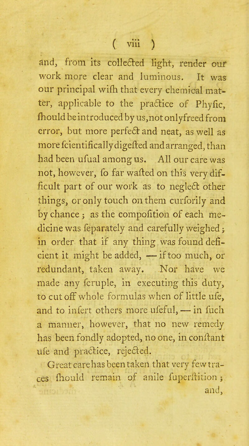 ( vlii ) and, from its colle6^:ed light, render our work more clear and luminous. It was our principal wifh that every chemical mat- ter, applicable to the practice of Phyfic, fhould be introduced by us,not onlyfreed from error, but more perfe61: and neat, as well as more fcientificallydigefted and arranged, than had been ufual among us. All our care was not, however, fo far wafted on this very dif- ficult part of our work as to negle6l other things, or only touch on them curforily and by chance; as the compofition of each me- dicine was feparately and carefully weighed > in order that if any thing was found defi- cient it might be added, —if too much, or redundant, taken away. Nor have we made any fcruple, in executing this duty, to cutoff whole formulas when of little ufe, and to infert others more ufeful, — in fuch a manner, however, that no new remedy has been fondly adopted, no one, in conftant ufe and pra6tice, rejeded. Great care has been taken that very few tra- ces fhould remain of anile fuperftition j and,