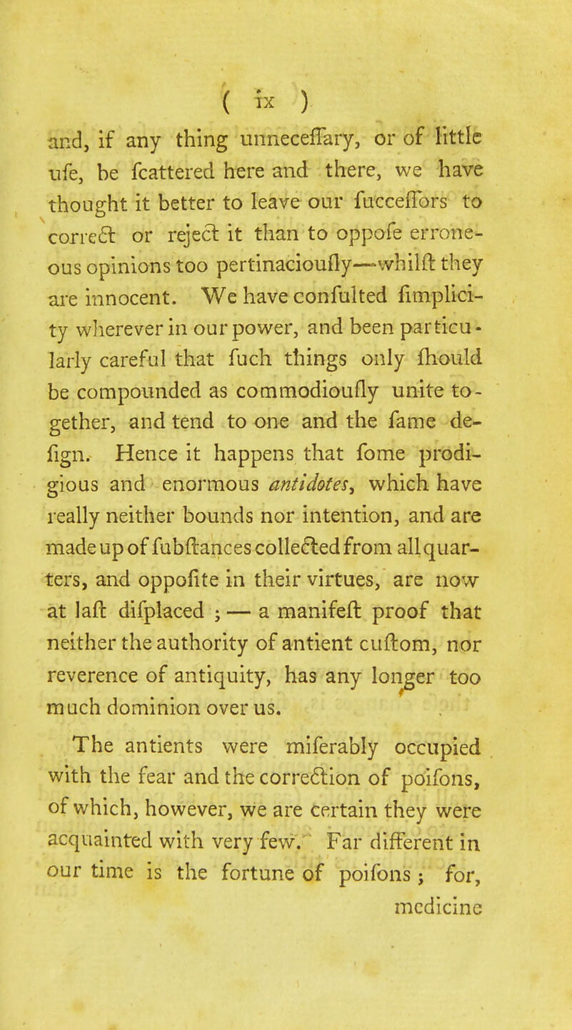 ( ) and, if any thing unnecefTary, or of little life, be fcattered here and there, we have thought it better to leave our fucceflbrs to corre6l or reject it than to oppofe errone- ous opinions too pertinacioufly—whilft they are innocent. We have confulted fimplici- ty wliereverin our power, and been particu- larly careful that fuch things only fhould be compounded as commodioufly unite to- gether, and tend to one and the fame de- fign. Hence it happens that fome prodi- gious and enormous antidotes, which have really neither bounds nor intention, and are made up of fubftancescoUecledfrom all quar- ters, and oppolite in their virtues, are now at laft difplaced ; — a manifeft proof that neither the authority of antient cuflom, nor reverence of antiquity, has any longer too m uch dominion over us. The antients were miferably occupied with the fear and the corre6lion of poifons, of which, however, we are certain they were acquainted with very few7 Far different in our time is the fortune of poifons; for, medicine