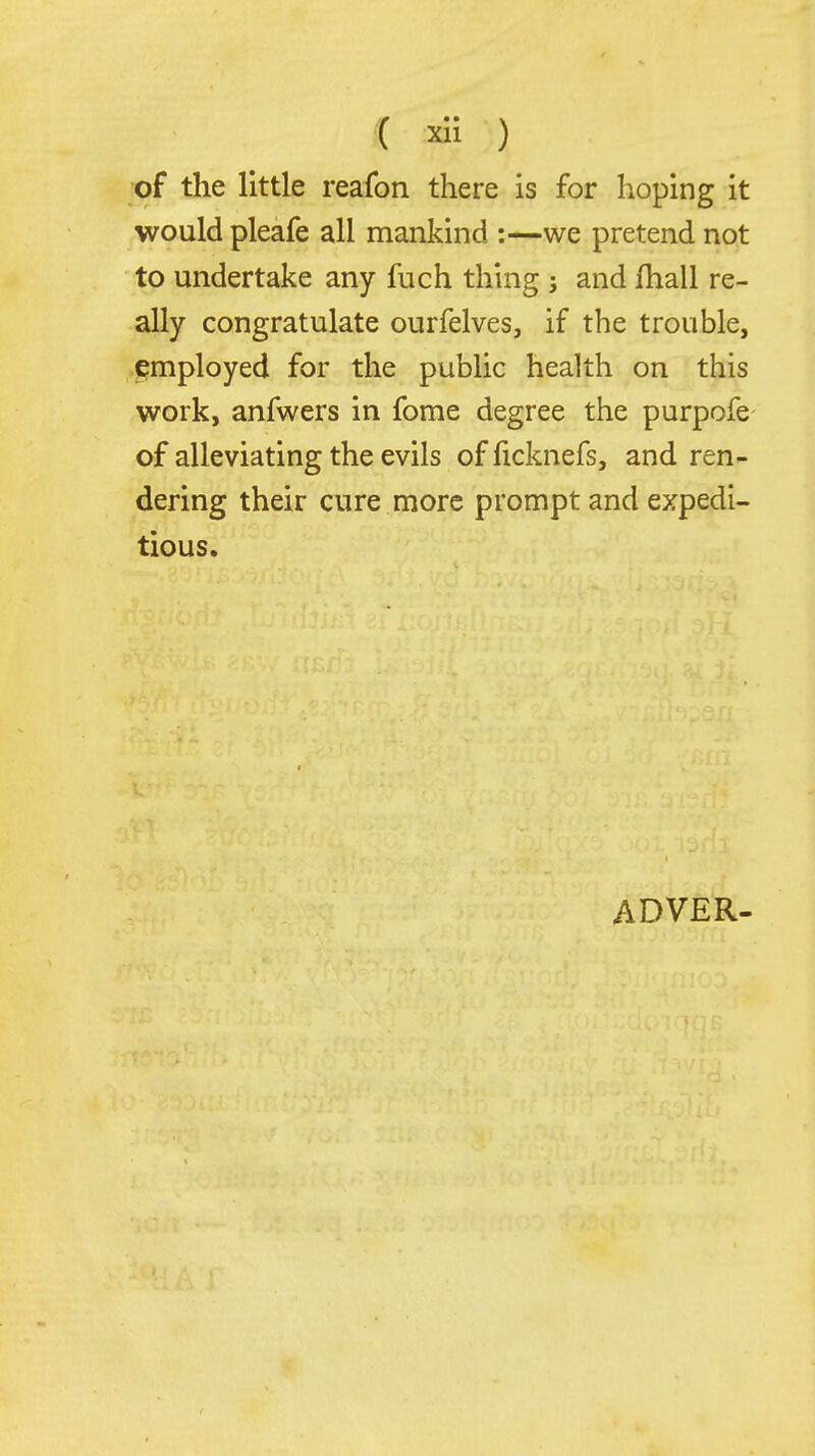 •( ) of the little reafon there is for hoping it would pleafe all mankind :—we pretend not to undertake any fuch thing j and fhall re- ally congratulate ourfelves, if the trouble, employed for the public health on this work, anfwers in fome degree the purpofe of alleviating the evils of ficknefs, and ren- dering their cure more prompt and expedi- tious. ADVER- 4