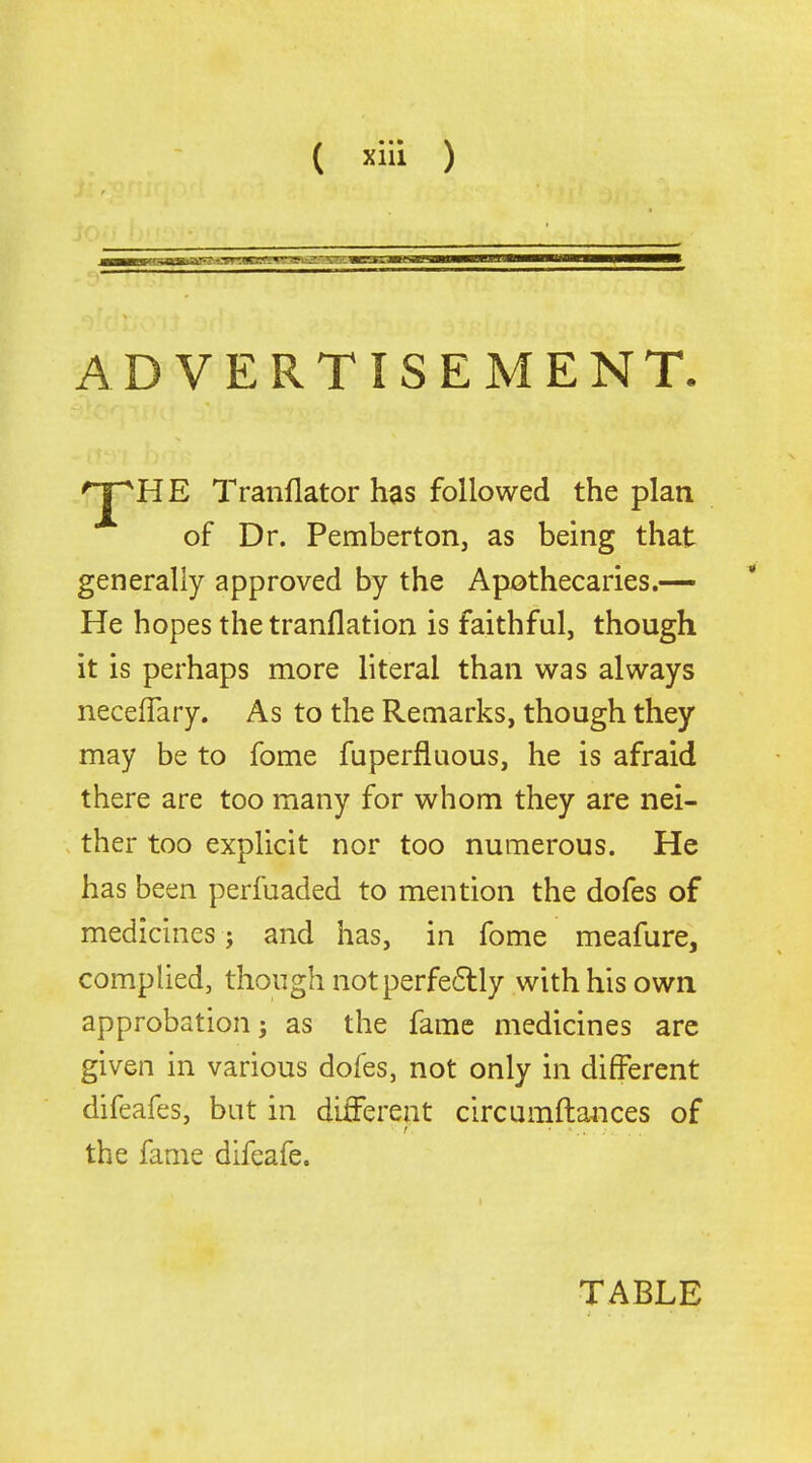 ADVERTISEMENT. 'J^HE Tranflator has followed the plan of Dr. Pembertorij as being that generally approved by the Apothecaries.— He hopes the tranflation is faithful, though it is perhaps more literal than was always necefTary. As to the Remarks, though they may be to fome fuperfluous, he is afraid there are too many for whom they are nei- ther too explicit nor too numerous. He has been perfuaded to mention the dofes of medicines; and has, in fome meafure, complied, though not perfe6lly with his own approbation; as the fame medicines arc given in various dofes, not only in different difeafes, but in different circumftances of the fame difeafe. TABLE