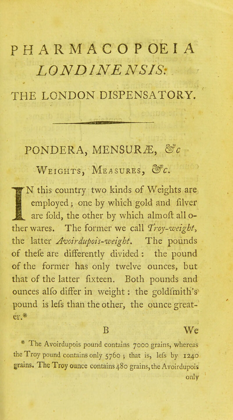PHARMACOPOEIA LONDINENSIS: THE LONDON DISPENSATORY. PONDERA, MENSUR^, &c Weights, Me/^sures, &'c. IN this country two kinds of Weights are employed; one by which gold and filver are fold, the other by which aim oft all o- ther wares. The former we call T'roy-weighfy the latter Avoirdupois-weight, The pounds of thefe are differently divided : the pound of the former has only twelve ounces, but that of the latter fixteen. Both pounds and ounces alfo differ in weight: the goldfmith's* pound is lefs than the other, the ounce great- er.* B We * The Avoirdupois pound contains 7000 grains, whereas the Troy pound contains only 5760 ; that is, lefs by 1240 grains. The Troy ounce contains 480 grains, the Avoirdupois only