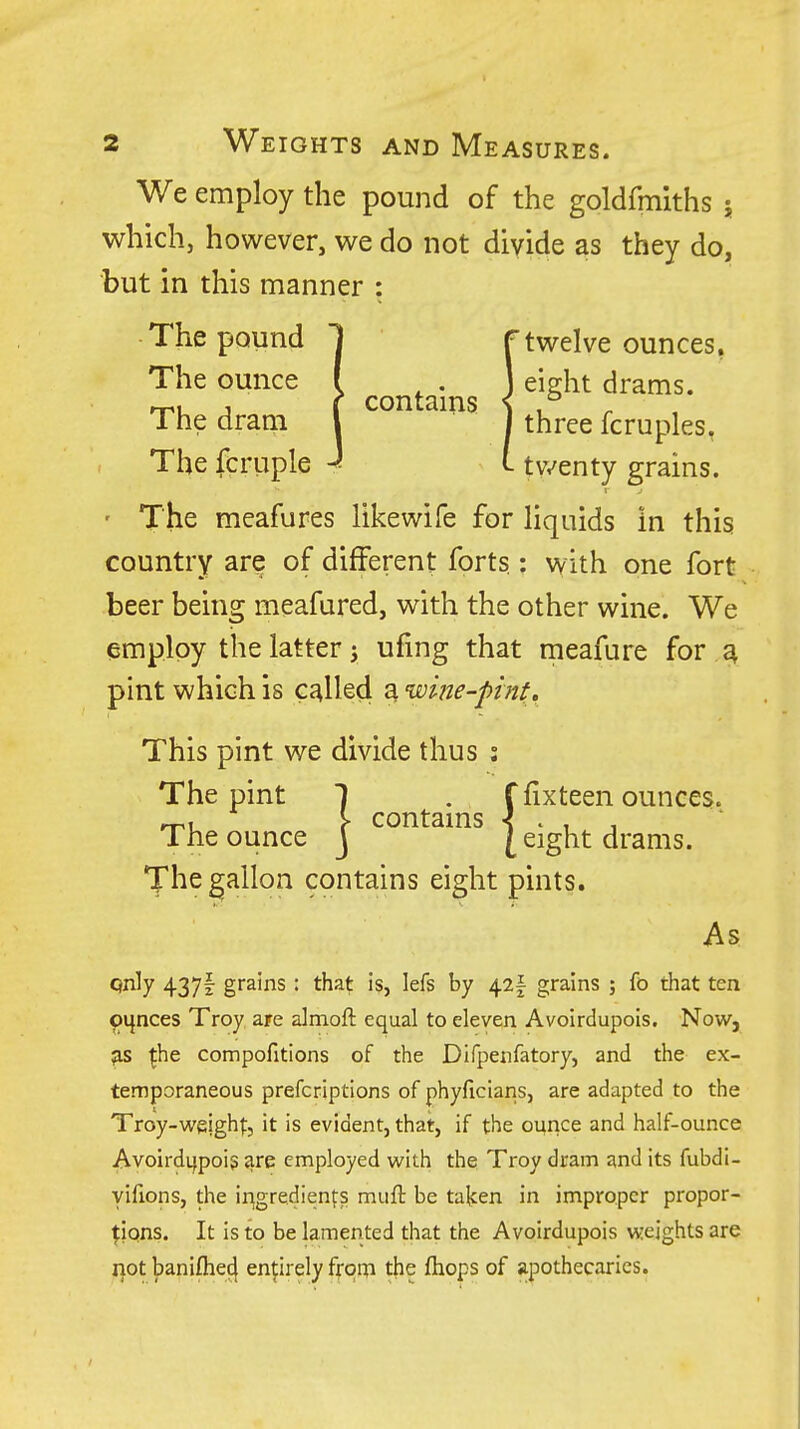 We employ the pound of the goldfmiths } which, however, we do not divide as they do, but in this manner : The pound 1 f twelve ounces. The ounce I J eight drams. J I contams < , The dram I I three fcruples, The fcruple J i tv^enty grains. ' The meafures likewife for liquids in this country are of different forts : with one fort beer being meafured, with the other wine. We employ the latter J ufing that meafure for ^ pint which is called a wine-pint. This pint we divide thus : The pint 1 . ffixteen ounces, rru r contams -? • , , The ounce J [ eight drams. The gallon contains eight pints. As qnly 437I grains : that is, lefs by 42| grains ; fo that ten ounces Troy are almoft equal to eleven Avoirdupois. Now, ^he compofitions of the Difpenfatory, and the ex- temporaneous prefcriptions of phyficiaris, are adapted to the Troy-weightj it is evident, that, if the ounce and half-ounce Avoirdijpois are employed ^Nlth the Troy dram and its fubdi- yifions, the ir^gredienfs muft be talcen in improper propor- tions. It is to be lamented that the Avoirdupois weights are notbanifhei^ enprelyfrqin the fliops of apothecaries.