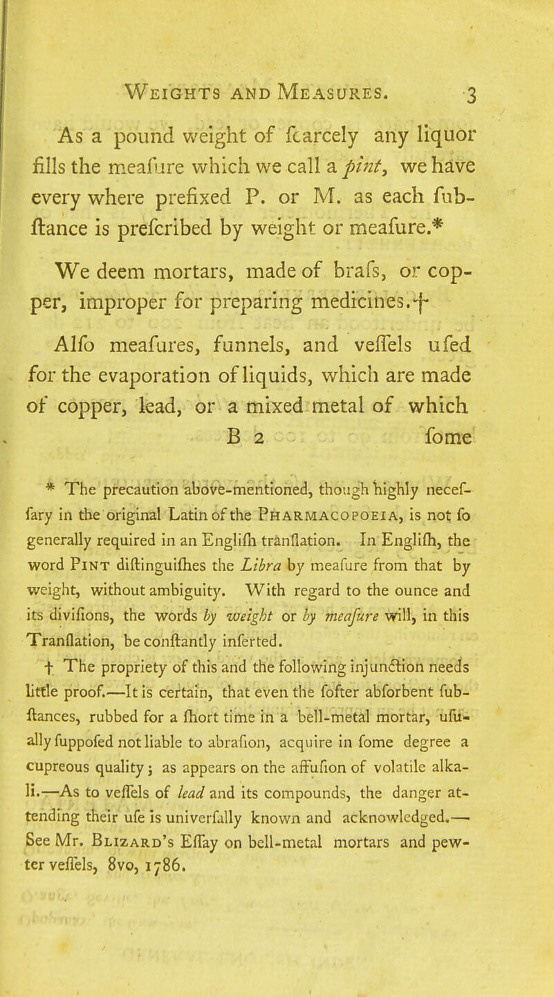 As a pound weight of fcarcely any liquor fills the meafure which we call a pint^ we have every where prefixed P. or M. as each fub- ftance is prefcribed by weight or meafure.* We deem mortars, made of brafs, or cop- per, improper for preparing medrcines.-f- Alfo meafures, funnels, and velTels ufed for the evaporation of liquids, which are made of copper, lead, or a mixed metal of which B 2 fome * The precaution above-mentioned, though highly necef- fary in the original Latin of the Pharmacopoeia, is not fo generally required in an Englifli tranflation. In Englifli, the word Pint diftinguifhes the Libra by meafure from that by weight, without ambiguity. With regard to the ounce and its divifions, the words hy weight or hy meafure will, in this Tranflation, be conftantly infer ted. f The propriety of this and the following injundlion needs little proof.—It Is certain, that even the fofter abforbent fub- ftances, rubbed for a fliort time in a bell-metal mortar, 'ufu- ally fuppofed not liable to abrafion, acquire in fome degree a cupreous quality; as appears on the afFufion of volatile alka- li-—As to veflels of lead and its compounds, the danger at- tending their ufe is univerfally known and acknowledged,— See Mr. Blizard's EfTay on bell-metal mortars and pew- ter veffels, 8vo, 1786.