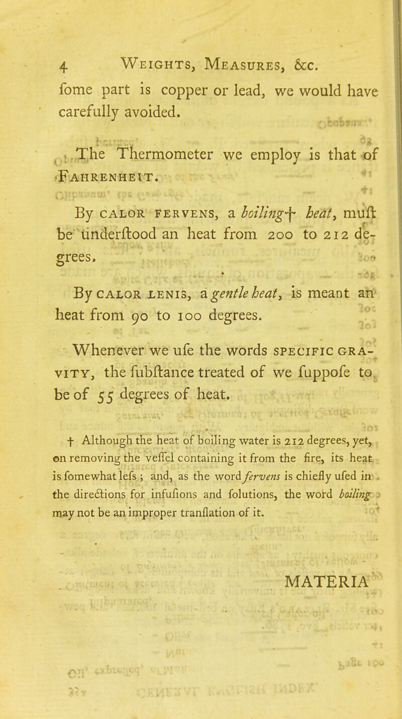 fome part is copper or lead, we would have carefully avoided. The Thermometer we employ is that of .♦Fahrenheit. By CALOR FERVENS, E hoiUjig'f beaty muft be iinderftood an heat from 200 to 212 de- grees. By CALOR iENis, 2. gentle heat, is meant an' heat from 90 to 100 degrees. Whenever we ufe the words specific gra-' viTY, the fubJftance treated of we fuppofe to^^ be of 55 degrees of heat. t Although the heat of boiling water is 212 degrees, yet, on removing the veffel containing it from the fire, its heat is fomewhat lefs ; and, as the word fervens is chiefly ufed in>^ the directions for infufions and folutions, the word boiling j may not be an improper tranflation of it. • MATERIA