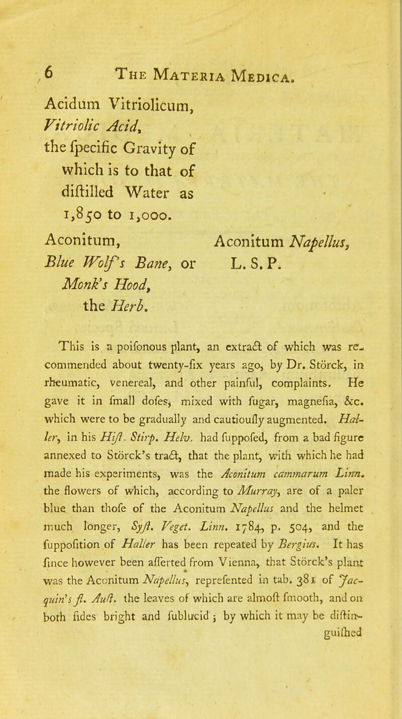 Acidum Vitriolicum, Vitriolic Acid^ the fpecific Gravity of which is to that of diflilled Water as 1,850 to 1,000. Aconitum, Blue Wolfs BanCy or Monk's Hood, the Herb, Aconitum Napellus, L. S.P. This is a poifonous plant, an cxtra£l of which was re- commended about twenty-fix years ago, by Dr. Storck, in rheumatic, venereal, and other painful, complaints. He gave it in fmall dofeSj mixed with fugar, magnefia, &c. which were to be gradually and cautioufly augmented. Hal- lery in his Hi^. Stirp. Helv. had fuppofed, from a bad figure annexed to Storck's trail, that the plant, with which he had made his experiments, was the Aconitum ca?n7narum Lim. the flowers of which, according to Murray^ are of a paler blue than thofe of the Aconitum Napcllus and the helmet much longer, Syjl. Veget. Linn. 1784, p. 504, and the fuppofition of Haller has been repeated by Bergius. It has fiiice however been afl^erted from Vienna, that Storck's plaiu was the Aconitum Napellus., reprefented in tab. 381 of Jac~ quin's fi. Aull. the leaves of which are almoft fmooth, and on both fides bright and fublucid j by which it may be diftin^ gui(hed