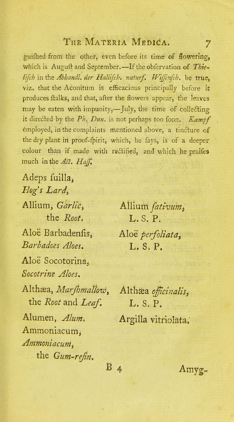 guiflied from the other, even before its time of flowering, Ivhich is Auguft and September.—If the obfervation of Thte^ iifch in the Abhandl. der Hallifcht naturf. Wijfen^ch. be true, viz. that the Aconitum is efficacious principally before it produces ftalks, arid that, after the flowers appear, the leaves may be eaten with impunity,—July, the time of collecting it directed by the Ph. Dan. is not perhaps too foon. Kcempf employed, in the complaints mentioned above, a tinclure of the dry plant in pt-oof-fpirit, which, he fays, is of a deeper colour than if made with reCliiied, and which he praifes much in the ASi. HaJJl Adeps fuiliaj Bags Lardi Allium, Garlic, the Rooti Aloe Barbadenfisi Bai^badoes Aloes» Aloe Socotorinai Bocotrine Aloes, Althaea, Marjhmall'ow^ the 'Root and Leaf, Alumen, Alum, Ammoniacumi Ammoniacunii the Gim-rejln, Aiiiuni fativiihii L. S. P. Aloe perfoliata^ L. S. P. Althsea o^cinaliSi L. S. P. Argilla vitriol^ta. B 4 Amyg,
