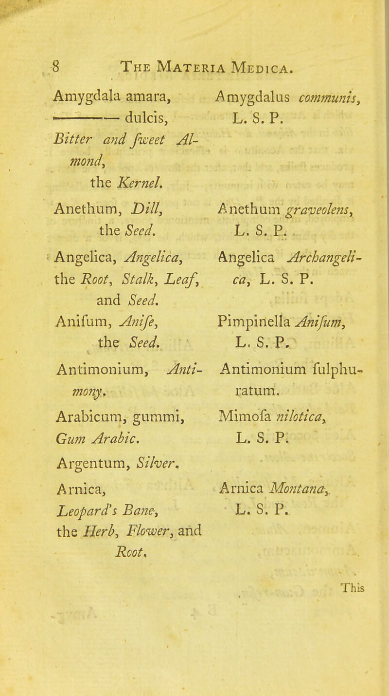 , ;8 The Mate] Amygdala amara, —— dulcis, Bitter and fweet Al- mond^ the Kernel. Anethum, D///, the ^ecd. ■ Angelica, Angelica, the Root^ Stalk, Leaf, and Seed. Anifum, A^iife, the Seed. Antimonium, Anti- mony'. Arabicum, gummi, Gum Arabic. Argentum, Silver^ Arnica, Leopard's Ba?ie', the Herb, Flower, and Root. A Medica. Amygdalas communis, L. S. P. A nethum gra'veole?is, L. S. P. Angelica Archangeli- ca, L. S. P. Pimpinella Anifum, L. S. P. Antimonium fulphu- ratum. Mimofa nilotica, L. S. P. Arnica Montana,. L. S. P. This