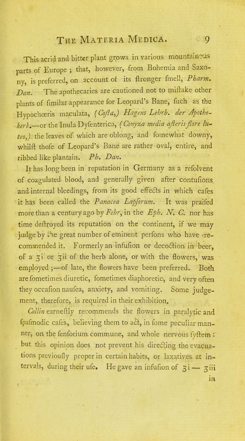 This acrid and bitter plant grows in various mountain-us parts of Europe ; that, however, from Bohemia and Saxo- ny, is preferred, on account of its llronger fmell, Pharm. Dan. The apothecaries are cautioned not to miftake other plants of fimilar appearance for Leopard's Bane, fuch as the Hypochoeris maculata, (Cojla^) Hagens Lehrb. der Apothe- kerk,'—or the Inula Dyfenterica, (Conyza media ajierls jiore lu- /^o,). the leaves of which are oblong, and fomewhat downy, whilft thofe of Leopard's Bane are rather oval, entire, and ribbed like plantain. Fh. Dan. It has long been in reputation in Germany as a refolvent of coagulated blood, and generally given after contufions, and internal bleedings, from its good effe£ls in which cafes ' it has been called the Panacea Lapforim. It was praifed more than a century ago by Fehr^ in the Eph. N. C. nor has time deftroyed its reputation on the continent, if we may judge by Ae great number of eminent perfons who have ^re- commended it. Formerly an infufion or decodliion in-beer, of a ^i or ^ii of the herb alone, or with the flowers, was employed ;—of late, the flowers have been preferred. Both are fometimes diuretic, fometimes diaphoretic, and very often they occafion naufea, anxiety, and vomiting. Some judge- ment, therefore, is required in their exhibition. Collin earneftly recommends the flowers in paralytic and fpafmodic cafes, believing them to atSt, in fome peculiar man- ner, on the fenforium commune, and whole nervous fyftem *. but this opinion does not prevent his diredling the evacua- tions previoufly proper in certain habits, or laxatives at in- tervals, during their ufe. He gave an infufion of ^i — ^iii in