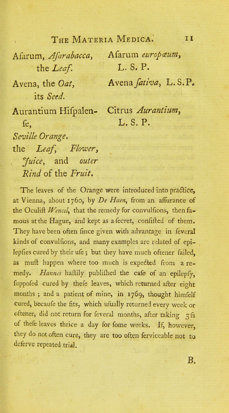 h('Amm, Afcirabacca, Afarum europ<eumy its Seed. Aurantium Hifpalen- Citrus Aurantium, Rind of the Fruit, The leaves of the Orange were Introduced into practice, at Vienna, about 1760, by De Haen, from an aflurance of the Oculift Wencel, that the remedy for convulfions, then faw mous at the Hague, and kept as afecret, confifted of them. They have been often fince given with advantage in feveral kinds of convulfions, and many examples are related of epi- lepfies cured by their ufe; but they have much oftener failed, as muft happen where too much is expefted from a re- medy. Hannes haftily publifhed the cafe of an epileply, fuppofed cured by thefe leaves, which returned after eight months ; and a patient of mine, in 1769, thought himfelf cured, becaufe the fits, which ufually returned every week or oftener, did not return for feveral months, after taking ^fs of thefe leaves thrice a day for fome weeks. If, however, they do not often cure, they are too often ferviceable not to dcferve repeated trial. the Leaf. Avena, the Oat, L. S. P. Avenafativa, L. S.P, fe, Seville Orange. the Leaf Flower, Juice, and outer L* S. P* B.
