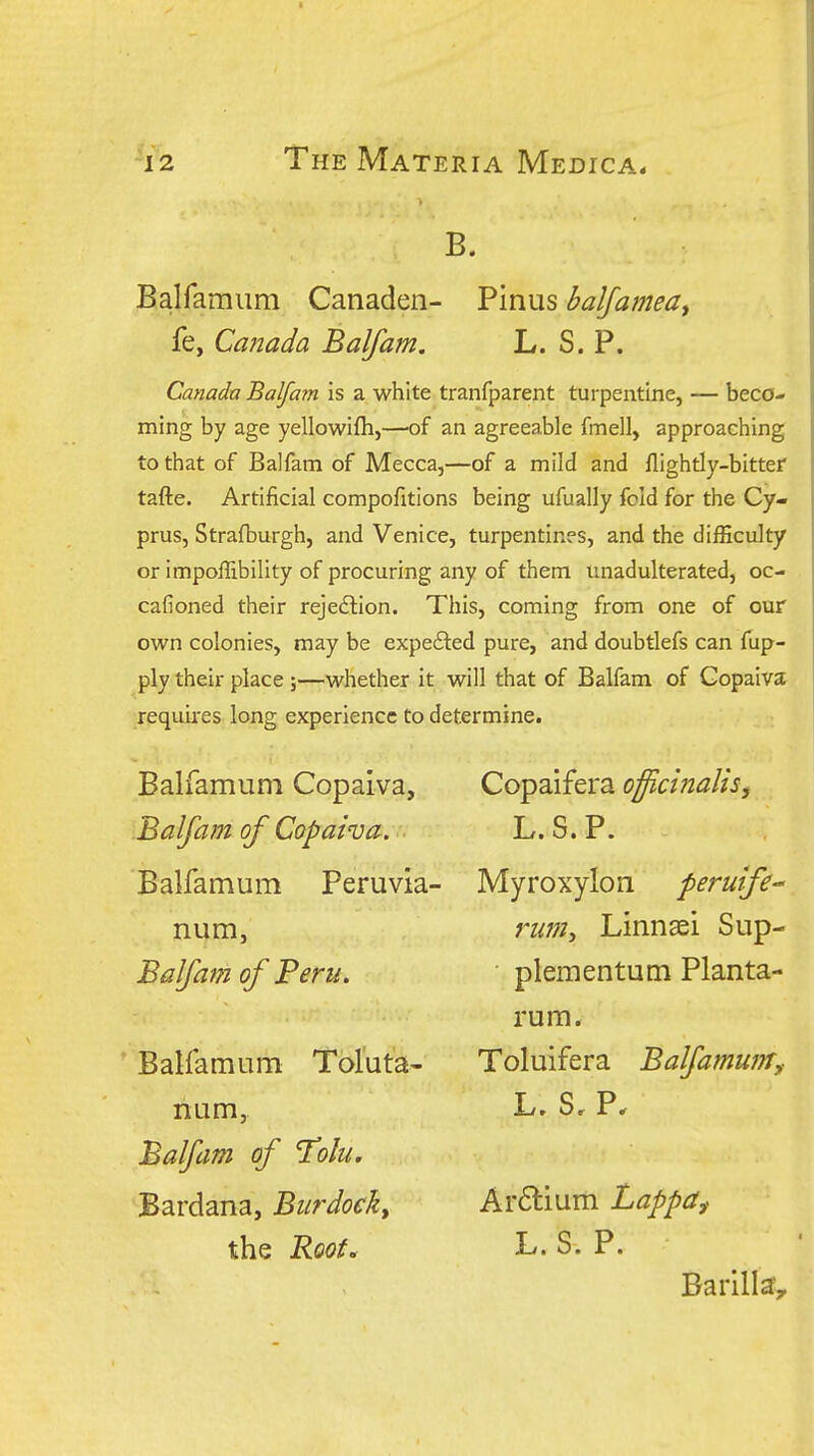 B. Balfamiim Canaden- Pinus baljamedy fe, Canada Balfam. L. S. P. Canada Balfam is a white tranfparent turpentine, — beco- ming by age yellowifli,—'of an agreeable fmell, approaching to that of Balfam of Mecca,—of a mild and flightly-bitter tafte. Artificial compofitions being ufually fold for the Cy- prus, Strafburgh, and Venice, turpentines, and the difficulty or impoffibility of procuring any of them unadulterated, oc- cafioned their rejedlion. This, coming from one of our own colonies, may be expefted pure, and doubtlefs can fup- ply their place ;—whether it will that of Balfam of Gopaiva requii-es long experience to determine. Balfamum Copaiva, Balfam of Copaiva. Balfamum Peruvia- num, Balfam of Peru. Balfamum Toluta- num, Balfam of Tolu. Bardana, Burdock, the Roof, Copaifera officinalis j L.S.P. Myroxylon peruife- riijn, Linnsei Sup- plementum Planta- rum. Toluifera Balfamum,- L» S» P* Ar6lium Lappa^ L.S.P. Barilla^