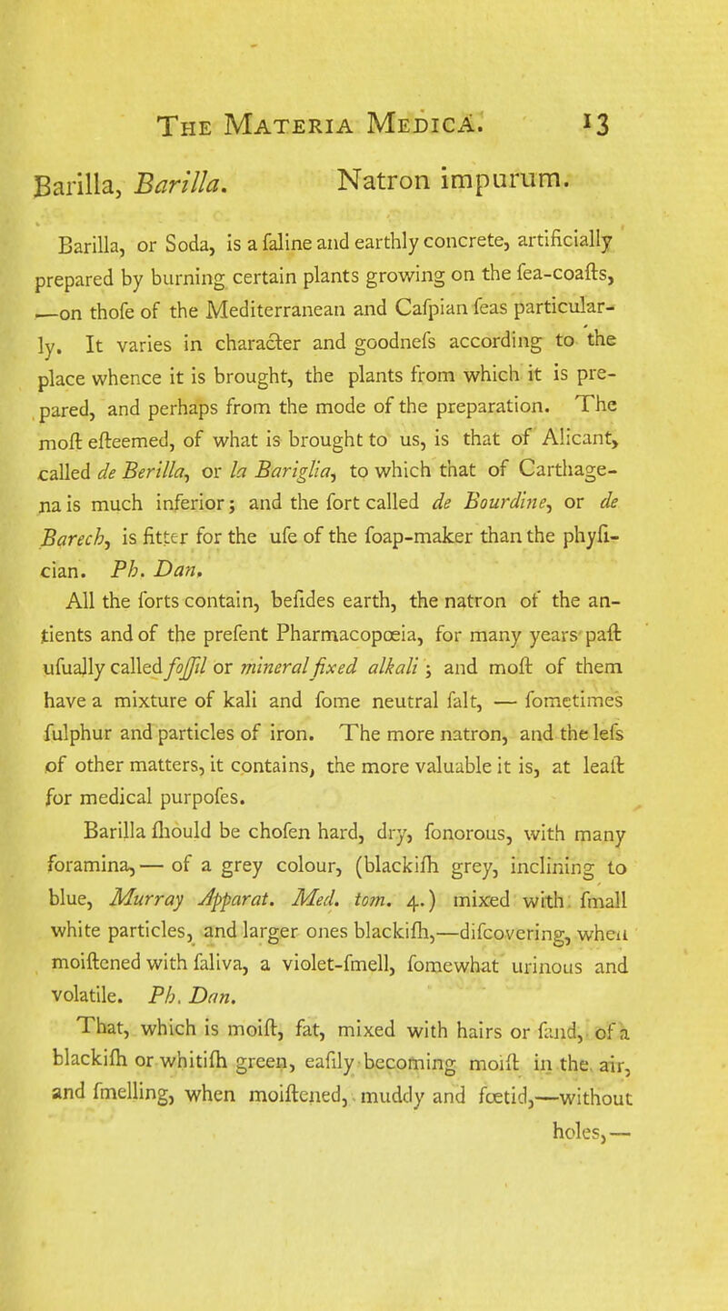 Barilla, Barilla. Natron impurum. Barilla, or Soda, Is a faline and earthly concrete, artificially prepared by burning certain plants growing on the fea-coafts, —on thofe of the Mediterranean and Cafpian feas particular- ly. It varies in character and goodnefs according to the place whence it is brought, the plants from which it is pre- pared, and perhaps from the mode of the preparation. The mofl: efteemed, of what is brought to us, is that of Alicant, called de Berilla, or la Bariglia, to which that of Carthage- na is much inferior; and the fort called de Bourdine^ or de Barech, is fitter for the ufe of the foap-maker than the phyfi- cian. Ph. Dan, All the forts contain, befides earth, the natron of the an- tients and of the prefent Pharmacopoeia, for many years'paft ufually called fojfd or mineral fixed alkali; and moft of them have a mixture of kali and fome neutral fait, — fometimes fulphur and particles of iron. The more natron, and thelefs of other matters, it contains, the more valuable it is, at leaft for medical purpofes. Barilla fliould be chofen hard, dry, fonorous, with many foramina, — of a grey colour, (blackifh grey, inclining to blue, Murray Jpparat. Med. torn. 4.) mixed with, fmall white particles, and larger ones blackifh,—difcovering, when moiftcned with faliva, a violet-fmell, fomewhat urinous and volatile. Ph. Dan. That, which is moift, fat, mixed with hairs or fand,. of a blackifh or whitifti green, eafily -becoming moifl in the. air, and fmelling, when moiflened,. muddy and foetid,—without holes,—