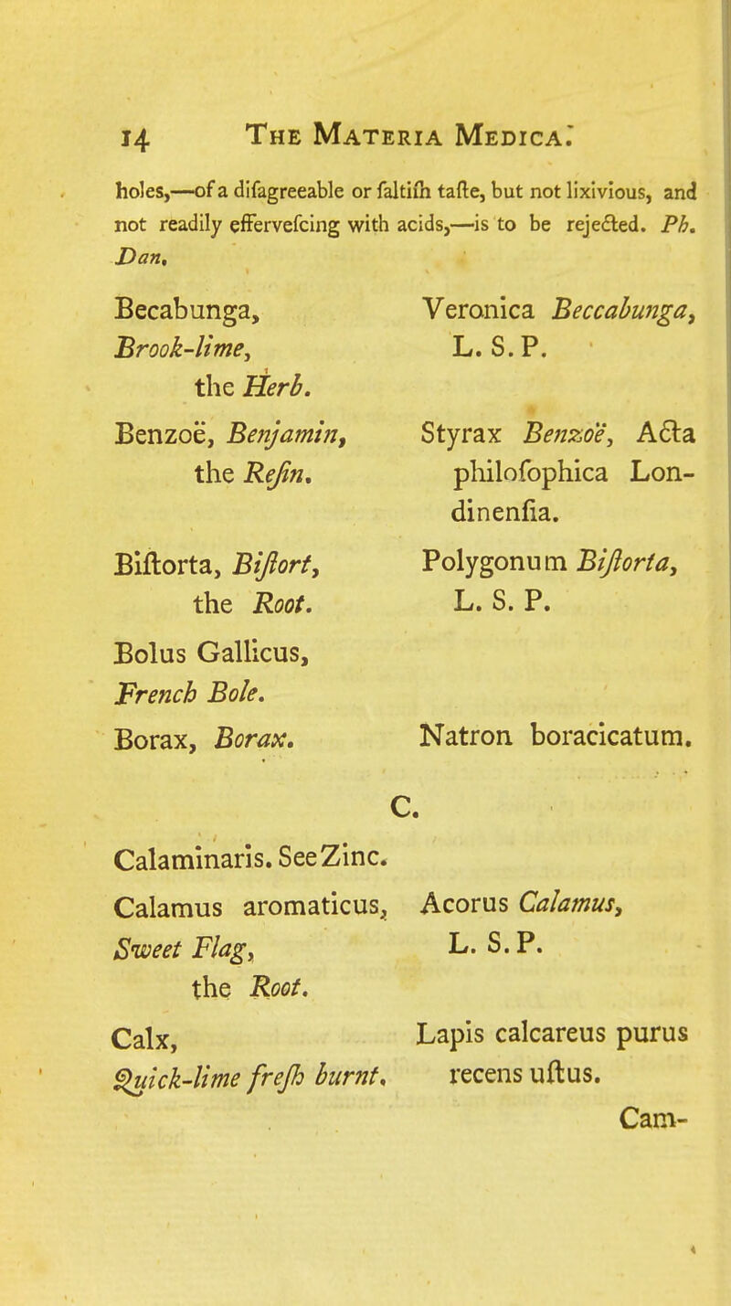 holes,—of a difagreeable or faltiih tafte, but not lixlvlous, and not readily efFervefcing with acids,—is to be rejefled. Ph, Dan, Becabunga, Brook-lime, the Herb. Benzoe, Benjamin^ the Rejin, Blflorta, Btftort, the Root, Bolus Gallicus, French Bole, Borax, Borax, Veronica Beccahunga^ L. S.P. Styrax Benzoe, A6ta philofophica Lon- dinenfia. Polygonum Bijlorta, L. S. P. Natron boracicatum. C. Calaminaris. See Zinc. Calamus aromaticuS;, Acorus Calamus^ Sweet Flag, L. S.P. the Roof. Calx, Lapis calcareus purus ^ick-lime frejh bumf, recens uftus. Cam-