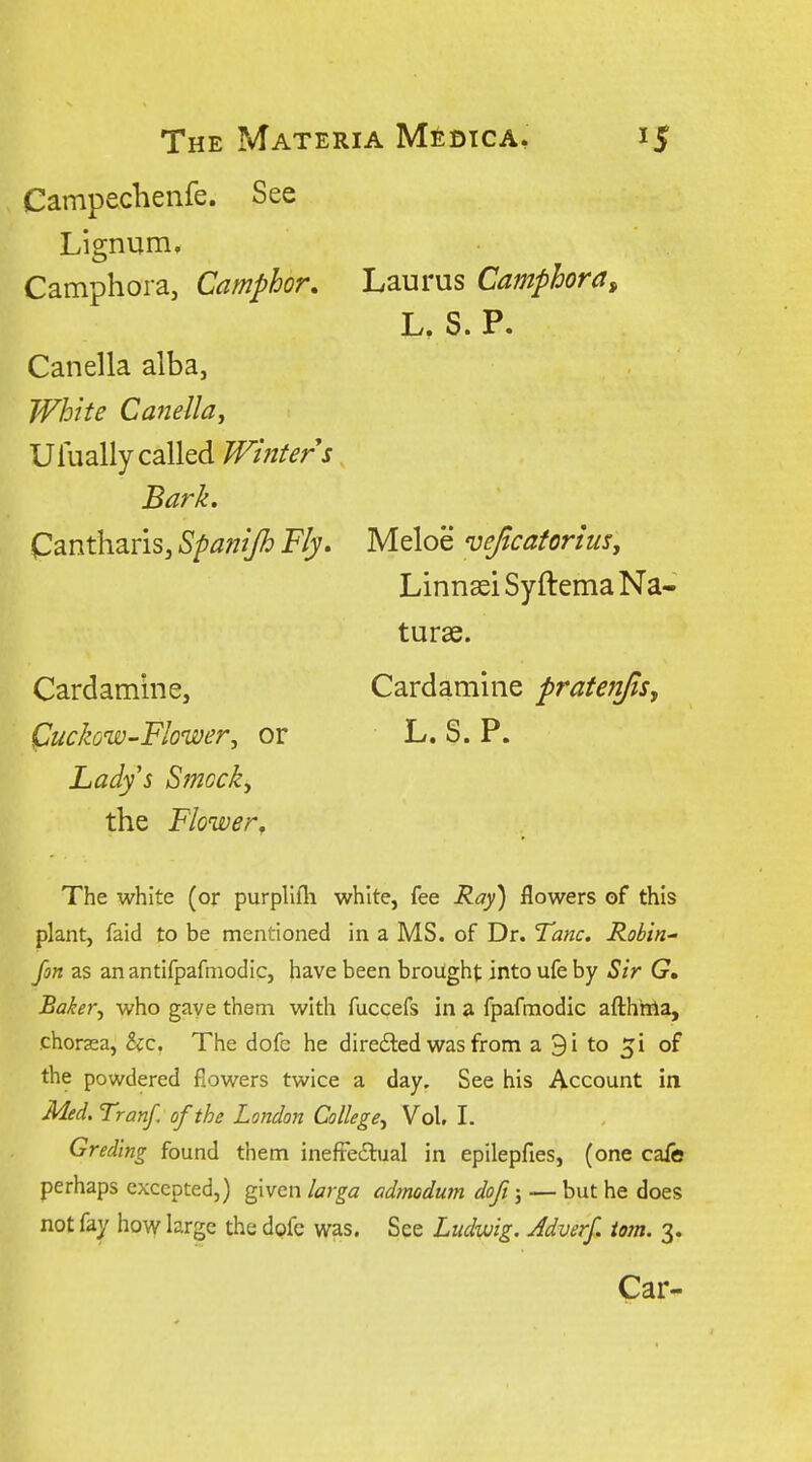 Campechenfe. See Lignum. Camphoia, Camphor, Laurus Camphora^ L, S. P. Canella alba, White CaneJlaj Ufually called Whiter s Bark. Cantharis, Spaftijh Fly. Meloe vejtcaforius, Linnsei Syftema Na« turae. Cardamine, Cardamine pratenjis, Quckow-Flower, or L. S. P. Lady's Stnocky the Flower, The white (or purpllfli white, fee Ray) flowers of this plant, faid to be mentioned in a MS. of Dr. Tunc, Robin Jon as an antifpafniodic, have been brought into ufe by Sir G» Baker, who gave them with fuccefs in a fpafmodic afthma, chorsea, Sec The dofe he direded was from a 9i to of the powdered flowers twice a day. See his Account in Med. Tranf, of the London College, Vol, I. Greding found them ineftedlual in epilepfies, (one cafe perhaps excepted,) given larga admodum doft; -— but he does not fay how large the dofc was. See Ludwig. Jdverf. torn. 3.